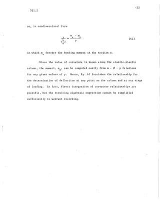 -23
331.2
or, in nondimensional form
m - m
J-. = x 0
(E:) p
6
in which m denotes the bending moment at the section x.
x
(62)
Since the value of curvature is known along the elastic-plastic
column, the moment, mx ' can be computed easily from m - 0 - p relations
for any given values of p. Hence, Eq. 62 furnishes the relationship for
the determination 0'£ deflection at any point on the column and at any stage
of loading. In fact, direct integration of curvature relationships are
possible, but the resulting algebraic expression cannot be simplified
sufficiently to warrant recording.
 
