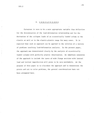 -24
331.2
8. CON C L U S ION S
Curvature is seen to be a more appropriate variable than deflection
for the determination of the load-deformation relationship and for the
derivation of the collapse loads of an eccentrically loaded column in the
elastic as well as in the elastic-plastic range for many cases. It is
expected that such an approach can be applied to the solution of a variety
of problems involving load-deformation analysis. In the present paper,
the approach was demonstrated clearly by the analysis of eccentrically
loaded columns with perfectly plastic idealization. An immediate extension
of the approach to include the cases of wide flange sections with lateral
load and initial imperfection will prove to be very worthwhile. As the
purpose of this paper is to elucidate the approach and to demonstrate the
points and not to solve problems, the general considerations have not
been attempted here.
 