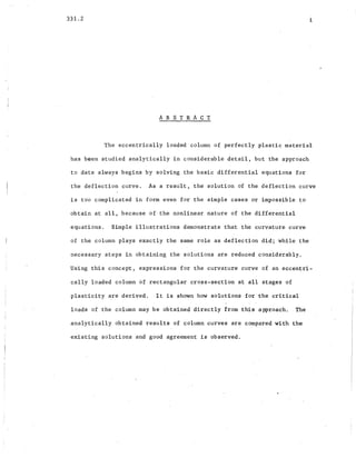 331.2
A B S T RAe T
i
The eccentrically loaded column of perfectly plastic material
has been studied analytically in considerable detail, but the approach
to date always begins by solving the basic differential equation.s for
the deflection curve. As a res~lt., the solution of the deflection curve
is too complicated in form even for the simple cases or impossible to
obtain at all, because of-the nonlinear nature of the differential
equations. Simple illustrations demonstrate that the curvature curve.
of the column plays exactly the same role as defl~ction did; while the -
necessary steps in obtaining the solutions are reduced considerably.
Using this concept, expressions for the curvature curve of an eccentri-
cally loaded column 6£ rectangular cro~s-section a~ all stages of
plasticity are derived. It is shown how solutions for the critical
loads of the column may be obtained directly from this approach.. The
analytically obtained results of column curves are compared with the
existing solutions and good agreement is observed.
 