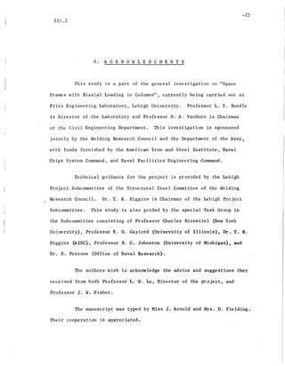 -25
331.2
9. ACKNOWLEDGMENTS
This study is a part of the general investigation on "Space
Frames with Biaxial Loading in Columns", currently being carried out at
Fritz Engineering Laboratory, Lehigh University. Professor L. S. Beedle
is Director of the Laboratory and Professor D. A. VanHorn is Chairman
of the Civil Engineering Department. This investigation is sponsored
jointly by the Welding Research Council and the Department of the _Navy,
with- funds furnished by the American Iron and Steel Institute,. Naval
Ships System Command, and Naval Facilities Engineering Co~nd.
Technical guidance for the project is provided by the Lehigh
Project Subcommittee of the Structural Steel Committee of the Welding
Research Council. Dr. T. R. Higgins is Chairman of the Lehigh Project
Subcommittee. This study is also guided by the special Task Group in
the Subcommittee consisting of Professor Charles Birnstiel (New York
University), Professor E. H. Gaylord (Universi,ty of Illinois), Dr. T. R.
Higgins (AISC), Professor B. G. Johnston (University of ,Michigan), and
Dr. N. Perrone (Office of Naval Researc~).
The authors wish to acknOwledge the advice and suggestions they
received from both Professor L. W. Lu, Director of the project, and
Professor J. W. Fisher.
The manuscript was typed by Miss J. Arnold and Mrs. D. Fielding.
Their cooperation i~ appreciated.
 
