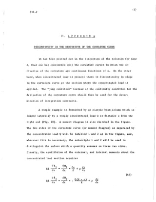 -37
331.2
11. A P PEN D I X A
DISCONTINUITY IN THE DERIVATIVE OF THE CURVATURE CURVE
It has been pointed out in the discussion of the solution for Case
2, that one has considered only the curvature curves in which the de-
rivative of the curvature are continuous functions of x. On the other
hand, when concentr~ted load is present there is discontinuity in slope
to the curvature curve at the section where the concentrated load is
applied. The "jump condition" instead of the continuity condition for ,the
derivation of the curvature curve should then be used for the deter-
mination of integration constants.
A simple example is furnished by an elastic beam-column which is
loaded laterally by a single concentrated load Q at distance c from the
right end (Fig. 10). A moment diagram is also sketched in the figure.
The two sides of the curvature curve (or moment diagram) as separated by
the concentrated load Q will be labelled 1 and 2 as in the figure, and,
wherever this is necessary, the subscripts 1 and 2 will be used to
distinguish the values which a quantity assumes on these two sides.
Clearly, the equilibrium of the external, and internal moments about the
concentrated load section requires
d CP2
EI--
dx
dM
Z
=-- =
dx
_ Q (1, - c) + p 5.!!
t dx
(63)
 