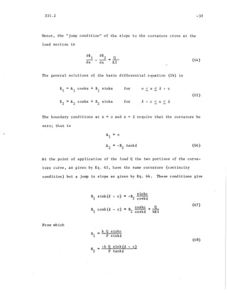 331.2
Hence, the "jump condition'1 of the slope to the curvat~re cruve at the
load section is
The general solutions of the basic differential equation (14) is
(64)
~1 = Al coskx + BI sinkx
~z = AZ coskx + B2 sinkx
for
for
o < x < ~ - c
(65 )
.t - c < x < £
The boundary conditions at x
zero; that is
o and x ~ require that the curvature be
A = -B tank£
2 2
(66 )
At the point' of application of the load Q the two 'portions of the curva-
ture curve, as given by Eq. 65, have the same curvature (continuity
condition) but a jump in slope as given by Eq. 64. These conditions give
B
1
sink(t - c) = -B sinkc
2 coskit
From which
B
1
cask(t - c) = B
Z
coskc + ~
coskl, kEI
B = k Q sipkc
1 P sink£
= -k Q sink(i, - c)
BZ P tank~
(67)
(68)
 