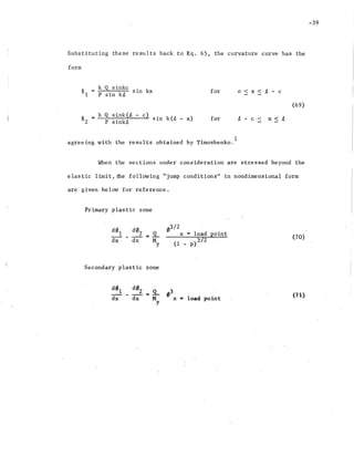 -39
Substituting these results back to Eq. 65, the curvature curve has the
form
~l
k Q~ sinkc sin kx
P sin kit
for o < x < .t - c
(69)
~ k Q sink(t - c)
~ - sin k(~ - x)
2 P sink~
for t - c < x < t
agreeing with the results obtained by Timoshenko.
1
When the sections~ under consideration are stressed beyond the
elastic limit" the 'following "jump conditions" in nondimensional form
are' given be.low for reference.
Primary plastic zone
(70)
(1 _ p)3!2
03/ 2
x = load point
Secondary plastic zone
load point
(71)
 