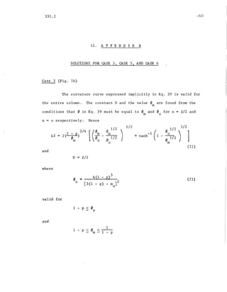 331.2
12 . A P PEN D I X B
SOLUTIONS FOR CASE 3, CASE 5, AND CASE 6
Case 3 (Fig. 1b)
-40
The curvature curve expressed implicitly in Eq. 39 is valid for
the entire column. The constant D and the value 0 are found from the
m
conditions that 0 in Eq. 39 must be equal to 0 and 0 for x = £/2 and
m 0
x = 0 respectively. Hence
[(:: f/J 1/2 
f/Jm1/2 )
o
1/2 1/2
(
0 1/2), ]+ tanh- 1 .1 __0___
o1/2
m
and
D = £/2
where
(72)
valid for
oo
= __4_{..J-l_-.....P---.)3_
[3(1 - p) - m J2
o
(73)
and
1 - p < 0 < 1___
- m - 1 - P
 