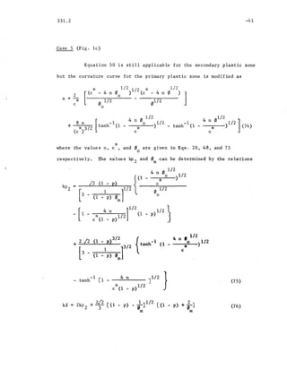 331.2
Case 5 (Fig. lc)
-41
Equation 50 is still applicable for the secondary plastic zone
but the curvature curve for the primary plastic zone is modified as
i~ 1/2 1/2 i~ 1/2
2 [ (c - 4 n o ') (c - 4 n '/J
) ]0
x =-
o1/2 01/ 2",/(
c
0
[
-1
tanh (1
1/2 1/2 '
4 noJ~0o )1/2 -1 4 n 0 1/2 ]
c - tanh (1 - c* ) (74)
*where the values n, c , and 0 are given in Eqs. 20, 48, and 73
o
respectively. The values kpZ and 0m
can be determined by the relations
f/J 1/2
o
p)1/2 J
(1 _ p)3/2
1/2
+ 2 J2 { -1 4n:o )1/2tanh (1
[3 -. 1 f/2 c
(1 - p) 0m
-1 4 n J1/2 }- tanh [1-
* p)1/2c (1 -
+ 2./2 [(1 - p) - .lJ1/2 [(1 2
ki, ZkPZ p) +TJ3 (6
m m
(75)
(76)
 