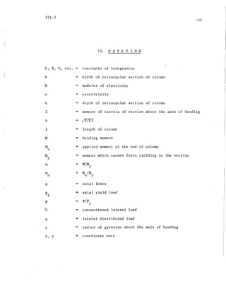 331.2
13. NOTATION
-44
A, B, C, etc. = constants of integration
b = width of rectangular section of column
E = modulus of elasticity
e = eccentricity
h depth of rectangular section of colurrm.
I = moment of inertia of section about the axis of bending
k = jp/EI
~ = length of column
M = bending moment
M = applied moment at the end of column
0
M :: moment which causes first yielding in the section
y
m = M/M
y
m = M 1M0 o Y
P = axial force
Py = axial yield load
p = pip
y
Q = concentrated lateral load
q = lateral distributed load
r = radius of gyration about the axis of bending
x, y = coordinate axes
 