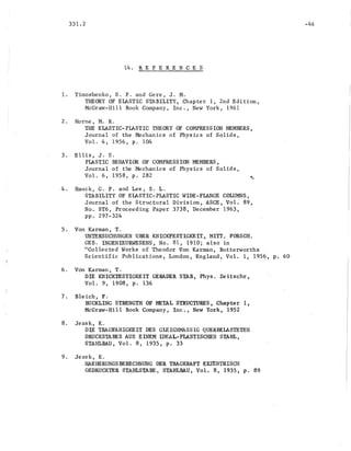 331.2
14 . REF ERE N C E S
1. Timoshenko, S. P. and Gere, J. M.
THEORY OF ELASTIC STABILITY, Chapter 1, 2nd Edition,
McGraw-Hill Book Company, Inc., New York, 1961
2. Horne, M. R.
THE ELASTIC-PIASTIC THEORY OF COMPRESSION MEMBERS,
Journal of the Mechanics of Physics of Solids,
Vol. 4, 1956, p. 104
3. Ellis, J. S.
PlASTIC BEHAVIOR OF COMPRESSION MEMBERS,
Journal of the Mechanics of. Physics of Solids,
Vol. 6, ·1958, p. 282
4. Hauck, G.' F. and Lee, S. L.
STABILITY OF ELASTIC-PLASTIC WIDE-FLANGE COLUMNS,
,Journal of the Structural Division, ASeE, Vol. 89,
No. ST6,.Proceeding Paper 3738, December 1963,
pp. 297-324
5. Von Karman, T.
UNTERSUCHUNGEN UBER KNICKFESTIGKEIT, MITT. ,FORBeR.
GEB~ INGENIEURWESENS, No. 81, 1910; also in
"Collected Works of Theodor Von Karman, Butterworths
Scientific Publications, London, England, Vol. 1, 1956, p. 60
6. Von Karman, T.
DIE KNICKTESTIGKEIT GERADER STAB, Phys. Zeitschr,
Vol. 9, 1908, p. 136
7. Bleich, F.
BUCKLING STRENGTH OF METAL STRUCTURES, Chapter 1,
McGraw-Hill Book Company, Inc., New York, 1952
8. Jezek, K.
DIE TRAGFAHIGKEIT DES GLEIGHMASSIG QUERBEIASTETEN.
DRUCKSTABES AUS ElNEM IDEAL-PLASTISCHEN STAHL,
STAHLBAU, Vol. 8, 1935, p. 33
9. Jezek, K.
NAEHERUNGSBERECHNUNG DER TRAGKRAFT EXZ~NTRISCH
GEDRUCKTER STAHLSTABE, STAHLBAU, Vol. 8, 1935, p. 89
-46
 