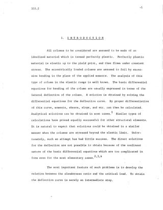331.2
1. I N T ROD U C T ION
-1
All columns to be considered are assumed to be made of an
idealized material which is termed perfectly plastic. Perfectly plastic
material is elastic up to the yield point, and th~n flows under ~onstant
stress. The eccentrically loaded columns are assumed to fail by exces-
sive bending in the plane of the applied moments. The analysis of this
type of column in th~ elastic range is well known. The basic differential
equations for bending of the column are usually expressed in terms of the
lateral deflection of the column. A solution is obtained by solving the
differential equations for the ~eflection curve. By proper differentiation
of this curve, moments, shears, slope, and etc ..can then he calculated.
Analytical solutions can be obtained in most cases.
l
Similar types of
calculations have proved equally successful for other structural elements.
It is natural to expect that solutions could be obtained in a similar
manner when the columns are ~tressed beyond·the elastic limit. Unfor-
tunately, such an attempt has had little success. The direct solutions
for the deflection are not possible .td obtain because of the nonlinear
nature of the basic differential equations which are too complicated in
234
form even for the most elementary cases. ' ,
The most important feature of such problems is to develop the
relation between the slenderness ratio and the critical load. To obtain
the deflection curve is merely an intermediate step.
 