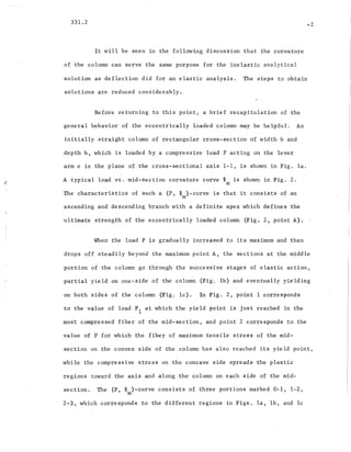 331.2
It will be seen in the following discussion that the curvature
of the column can serve the same purpose for the inelastic analytical
-2
solution as deflection did for an elastic analysis. The steps to obtain
solutions are reduced considerably.
Before returning to this point, a brief recapitulation of the
general behavior of the eccentrically loaded column may be helpful. An
ini~ially straight column of rectangular cross-section of width band
depth h, which is loaded by a compressive load P acting on the lever
arm e in the plane of the cross-sectional axis 1-1, is shown in Fig. 1a.
A .typical load VB. mid-section curvature curve ~ is shown in Fig. 2.
m
The characteristics of such a (P, ~ )-curve is that it consists of an
m
ascending and descending branch with a definite apex which defines the
ultimate strength of the eccentrically loaded column (Fig. 2, point A).
When the load P is gradually increased ,to its maximum and then
'drops off steadily beyond the maximum point A, the sections at the middle
portion of the column go through the successive stages of elastic action,
partial yield on one-side of the column (Fig. lb) and eventually yielding
on both sides of the column (Fig. lc). In Fig. 2, point 1 corresponds
to the value of load PI at which the yield point is just reached in the
most compressed fiber of the mid-section, and point 2 corresponds to the
value of P for which the fiber of maximum tensile stress of the mid-
section on the convex side of the column has also reached its yield point,
while the compressive stress on the concave side spreads the plastic
regions toward the axis and along the column on each side of the mid-
section. The (P, ~ )-curve consists of three portions marked 0-1, 1-2,
m
2-3, which corresponds to the different regions in Figs. la, Ib, and Ic
 