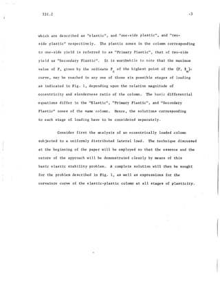 331.2
which are described as "elastic", and "one-side plastic", and "two-
-3
side plastic" respectively. The plastic zones in the column corresponding
to one-side yield is referred to as "Primary Plastic", that of two-side
yield as "Secondary Plastic". It is worthwhile to note that the maximum
value of P, given by the ordinate P of the highest point of the (P, ~ )-
c m
curve, may be reached in anyone of those six possible stages of loading
as indicated in Fig. 1, depending upon the relative magnitude of
eccentricity and slenderness ratio of the column. The basic differential
equations differ in the "Elastic", "Primary Plastic", and "Secondary
Plastic" zones of the same column. Hence, the ·solutions corresponding
to each stage of loading have to be considered separately.
Consider first the analysis of an eccentrically loaded column
subjected to a uniformly distributed lateral load. The technique discu~sed
at the beginning of the paper will be employed so that the essence and the
nature of the approach will be demonstrated clearly by means of this
basic elastic stability problem. A complete solution will then be sought
for the problem described in Fig. 1, as well as expressions for the
curvature curve of the elastic-plastic column at all stages of plasticity.
 
