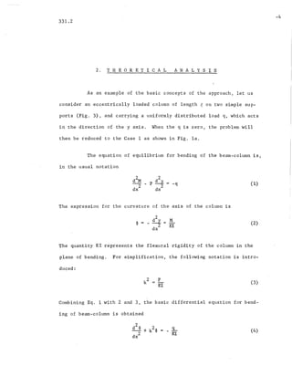 331.2
2. THEORETICAL A N A L Y SIS
-4
As an example of the basic concepts of the approach, let us
consider an eccentrically loaded column of length t on two simple sup-
ports (Fig. 3), and carrying a uniformly distributed load q, which acts
in the direction of the y axis. When the q is zero, the problem will
then be reduced to the Case 1 as shown in Fig. la.
The equation of equilibrium for bending of the beam-column. is,
in the usual notation
( 1)
The expression for the curvature of the axis of the column is
(2)
The quantity EI represents the flexural rigidity of the column in the
plane. of bending. For simplification, the following notation is intro-
duced:
P
EI
(3)
Combining Eq. 1 with 2 and 3, the basic differential equation for bend-
ing of beam-column is obtained
.9...-
EI
(4)
 