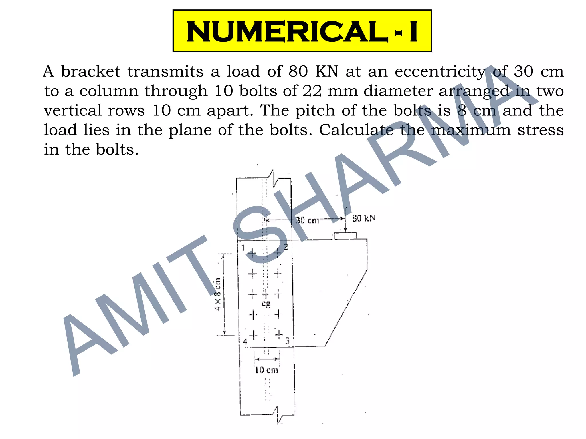 A bracket transmits a load of 80 KN at an eccentricity of 30 cm
to a column through 10 bolts of 22 mm diameter arranged in two
vertical rows 10 cm apart. The pitch of the bolts is 8 cm and the
load lies in the plane of the bolts. Calculate the maximum stress
in the bolts.
NUMERICAL - I
 
