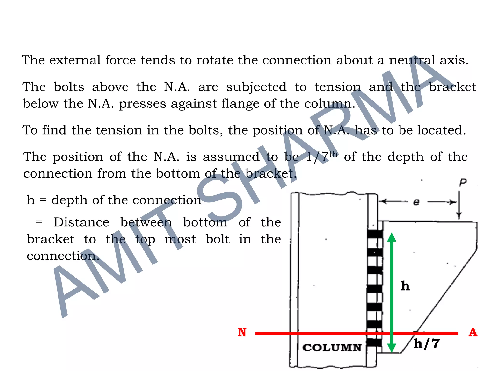 The external force tends to rotate the connection about a neutral axis.
The bolts above the N.A. are subjected to tension and the bracket
below the N.A. presses against flange of the column.
To find the tension in the bolts, the position of N.A. has to be located.
The position of the N.A. is assumed to be 1/7th of the depth of the
connection from the bottom of the bracket.
h = depth of the connection
= Distance between bottom of the
bracket to the top most bolt in the
connection.
N A
h
h/7
 