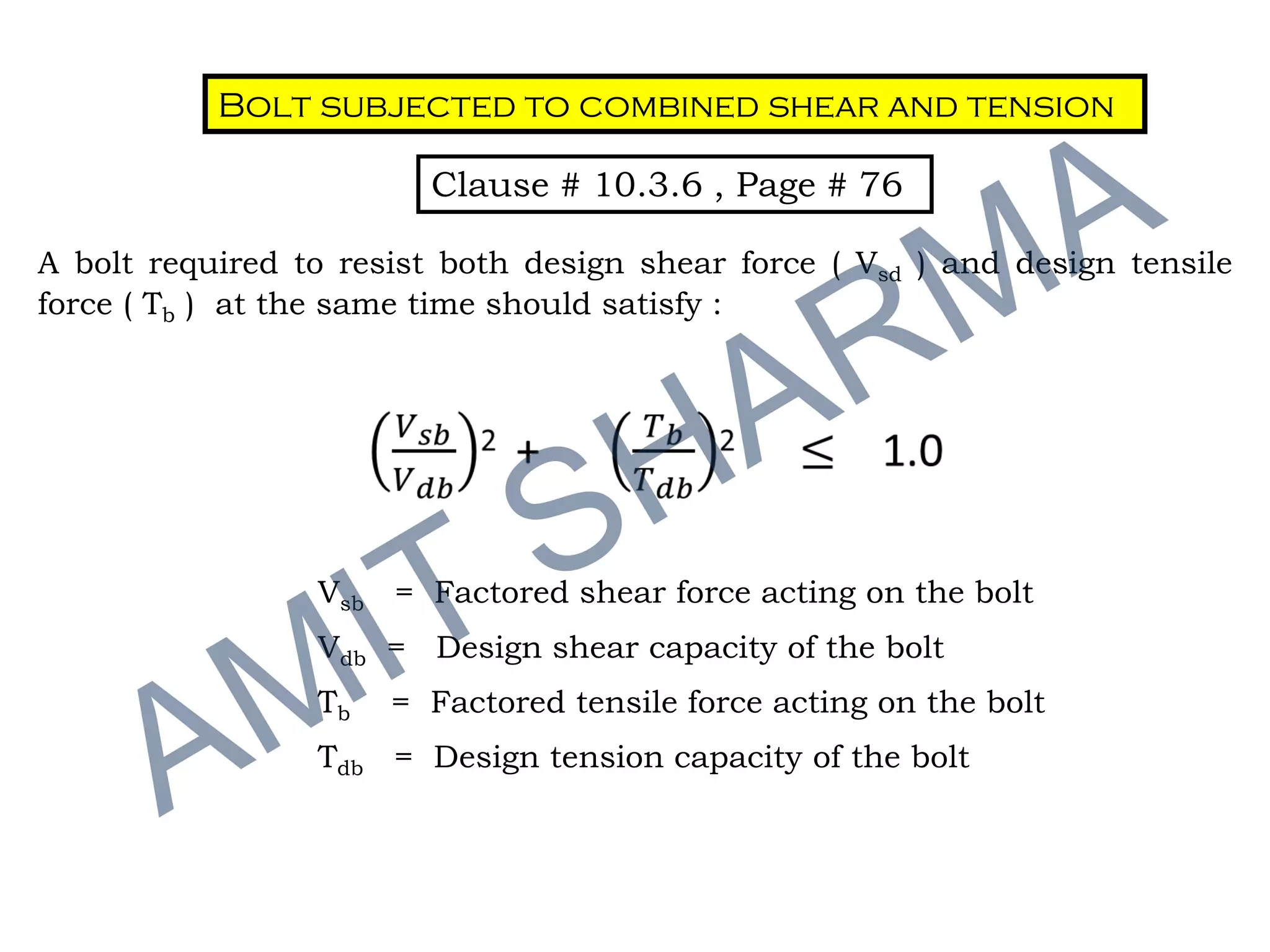 Bolt subjected to combined shear and tension
Clause # 10.3.6 , Page # 76
A bolt required to resist both design shear force ( Vsd ) and design tensile
force ( Tb ) at the same time should satisfy :
Vsb = Factored shear force acting on the bolt
Vdb = Design shear capacity of the bolt
Tb = Factored tensile force acting on the bolt
Tdb = Design tension capacity of the bolt
 