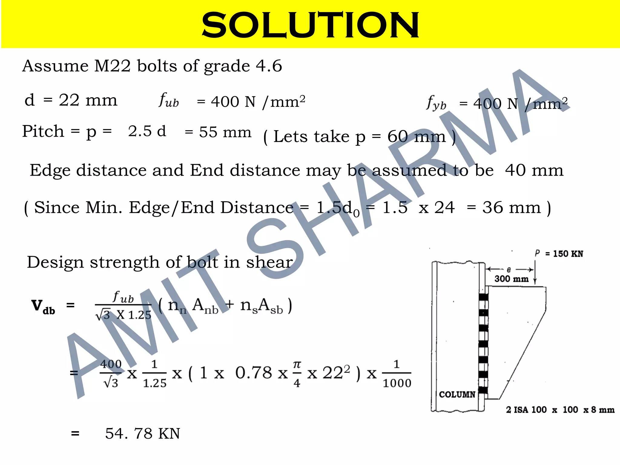 SOLUTION
d = 22 mm
Pitch = p = 2.5 d = 55 mm ( Lets take p = 60 mm )
Edge distance and End distance may be assumed to be 40 mm
( Since Min. Edge/End Distance = 1.5d0 = 1.5 x 24 = 36 mm )
Design strength of bolt in shear
Vdb =
= 54. 78 KN
=
Assume M22 bolts of grade 4.6
= 400 N /mm2
= 400 N /mm2
 