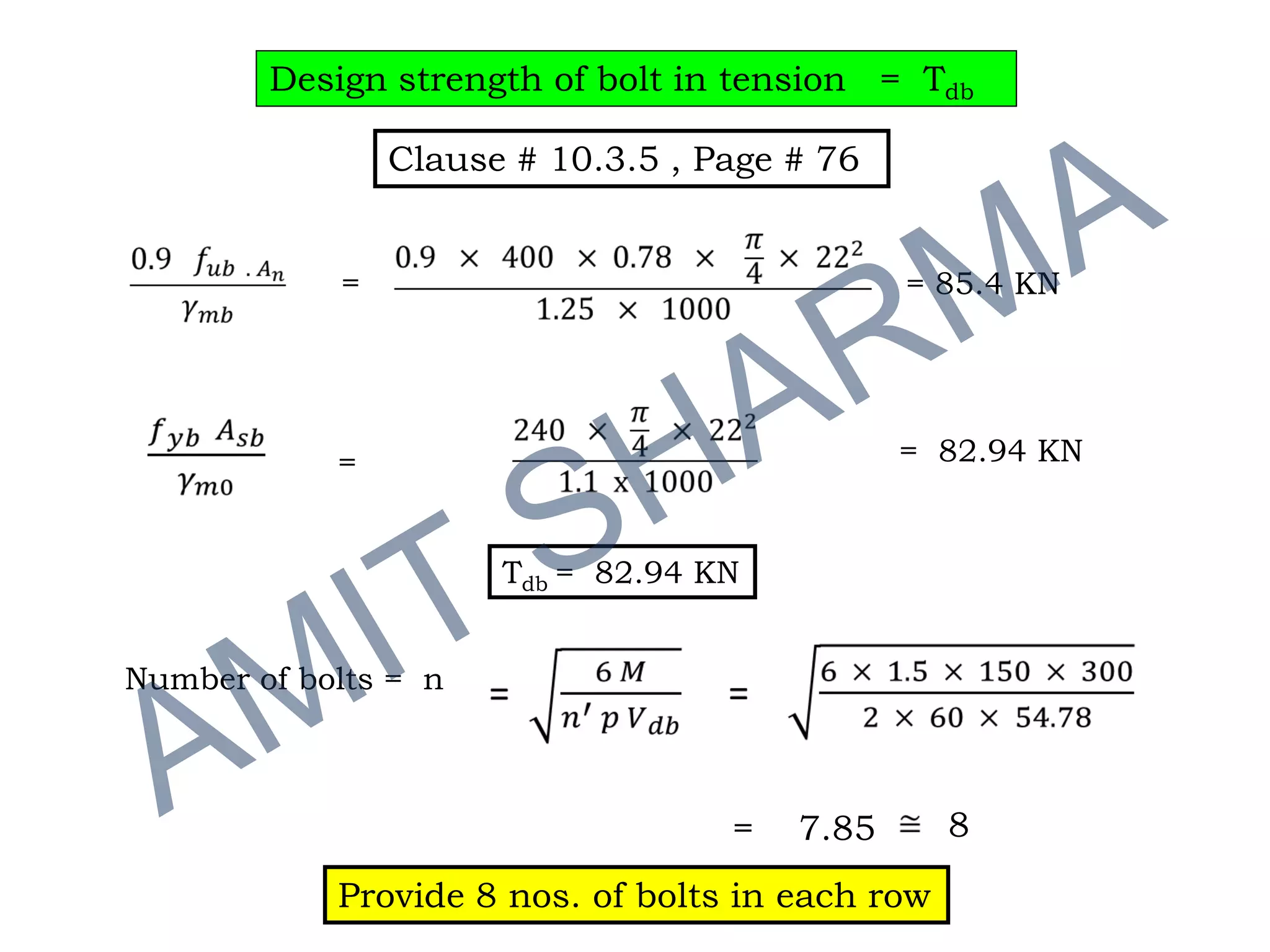 Design strength of bolt in tension = Tdb
= = 85.4 KN
= 82.94 KN=
Number of bolts = n
= 7.85 8
Provide 8 nos. of bolts in each row
Tdb = 82.94 KN
Clause # 10.3.5 , Page # 76
 