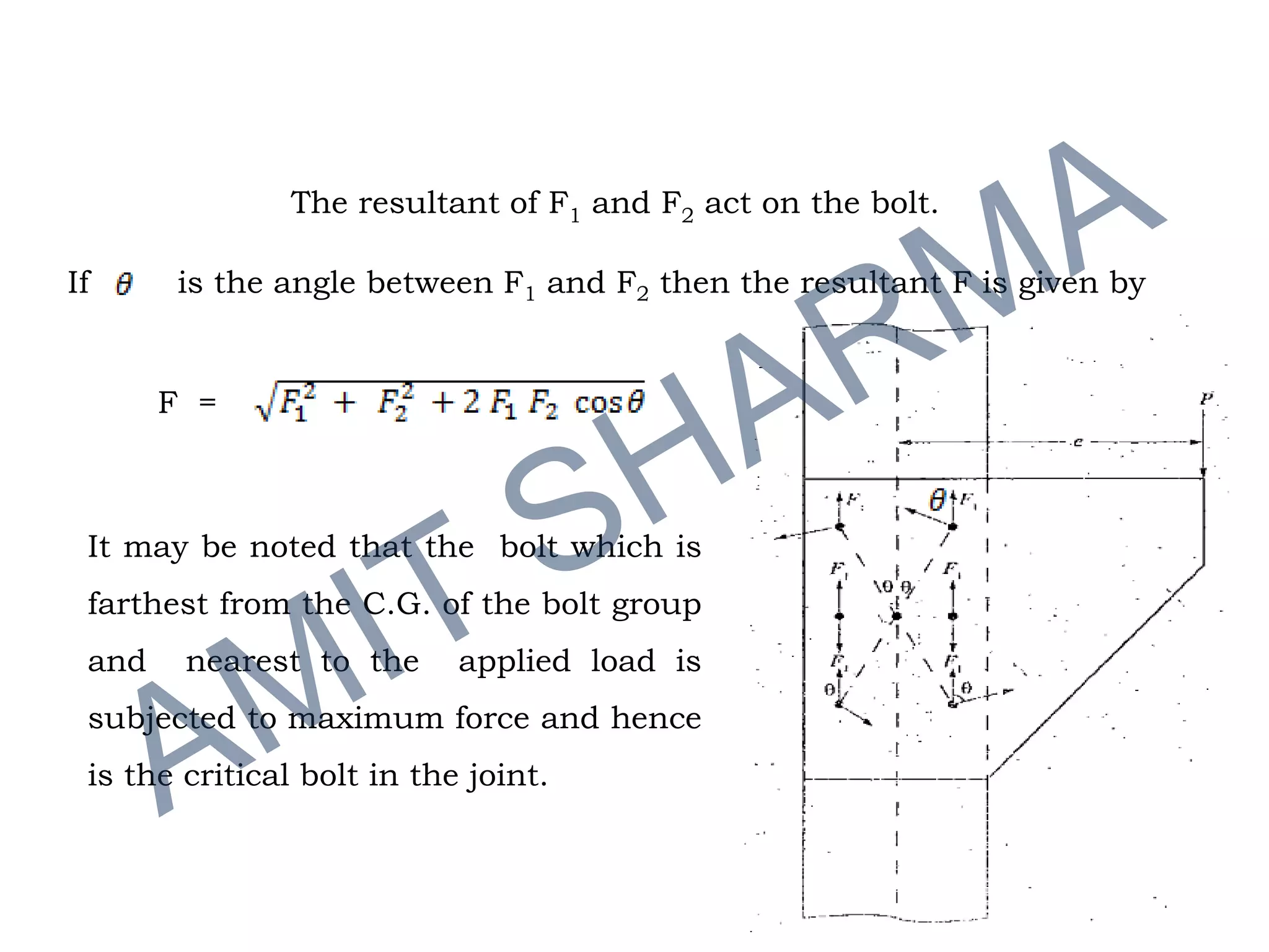 If is the angle between F1 and F2 then the resultant F is given by
F =
It may be noted that the bolt which is
farthest from the C.G. of the bolt group
and nearest to the applied load is
subjected to maximum force and hence
is the critical bolt in the joint.
The resultant of F1 and F2 act on the bolt.
 