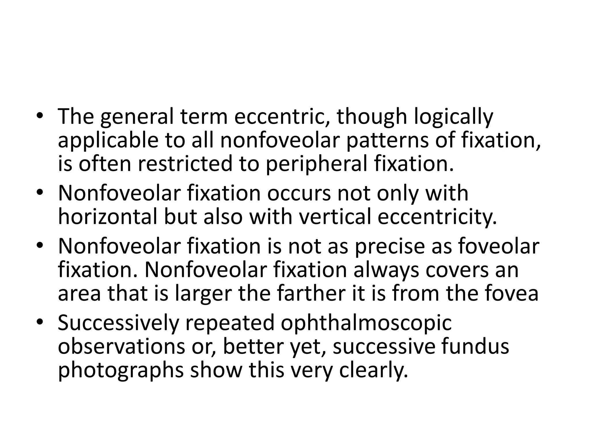 • The general term eccentric, though logically
applicable to all nonfoveolar patterns of fixation,
is often restricted to peripheral fixation.
• Nonfoveolar fixation occurs not only with
horizontal but also with vertical eccentricity.
• Nonfoveolar fixation is not as precise as foveolar
fixation. Nonfoveolar fixation always covers an
area that is larger the farther it is from the fovea
• Successively repeated ophthalmoscopic
observations or, better yet, successive fundus
photographs show this very clearly.
 