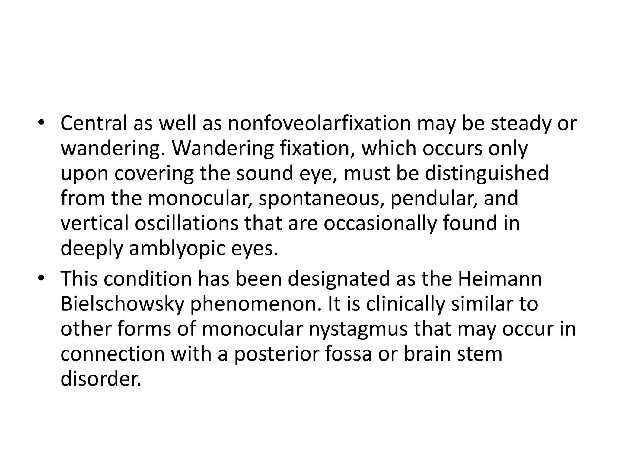 • Central as well as nonfoveolarfixation may be steady or
wandering. Wandering fixation, which occurs only
upon covering the sound eye, must be distinguished
from the monocular, spontaneous, pendular, and
vertical oscillations that are occasionally found in
deeply amblyopic eyes.
• This condition has been designated as the Heimann
Bielschowsky phenomenon. It is clinically similar to
other forms of monocular nystagmus that may occur in
connection with a posterior fossa or brain stem
disorder.
 