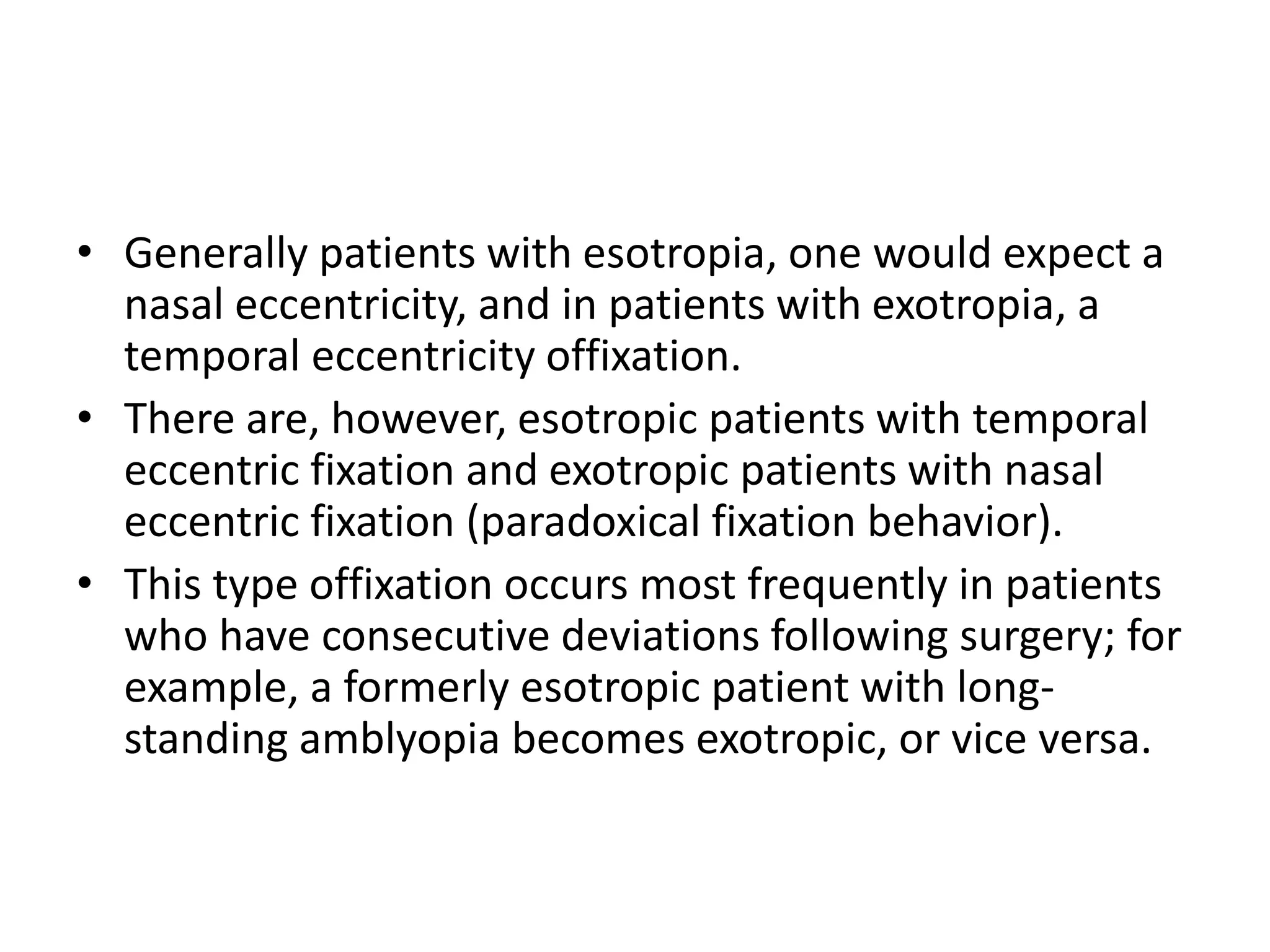 • Generally patients with esotropia, one would expect a
nasal eccentricity, and in patients with exotropia, a
temporal eccentricity offixation.
• There are, however, esotropic patients with temporal
eccentric fixation and exotropic patients with nasal
eccentric fixation (paradoxical fixation behavior).
• This type offixation occurs most frequently in patients
who have consecutive deviations following surgery; for
example, a formerly esotropic patient with long-
standing amblyopia becomes exotropic, or vice versa.
 