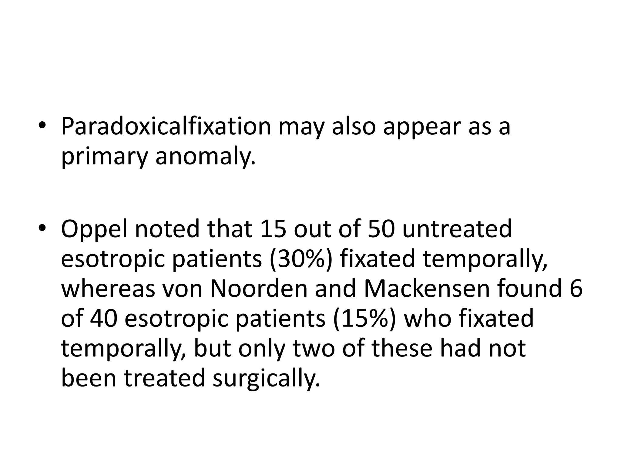 • Paradoxicalfixation may also appear as a
primary anomaly.
• Oppel noted that 15 out of 50 untreated
esotropic patients (30%) fixated temporally,
whereas von Noorden and Mackensen found 6
of 40 esotropic patients (15%) who fixated
temporally, but only two of these had not
been treated surgically.
 