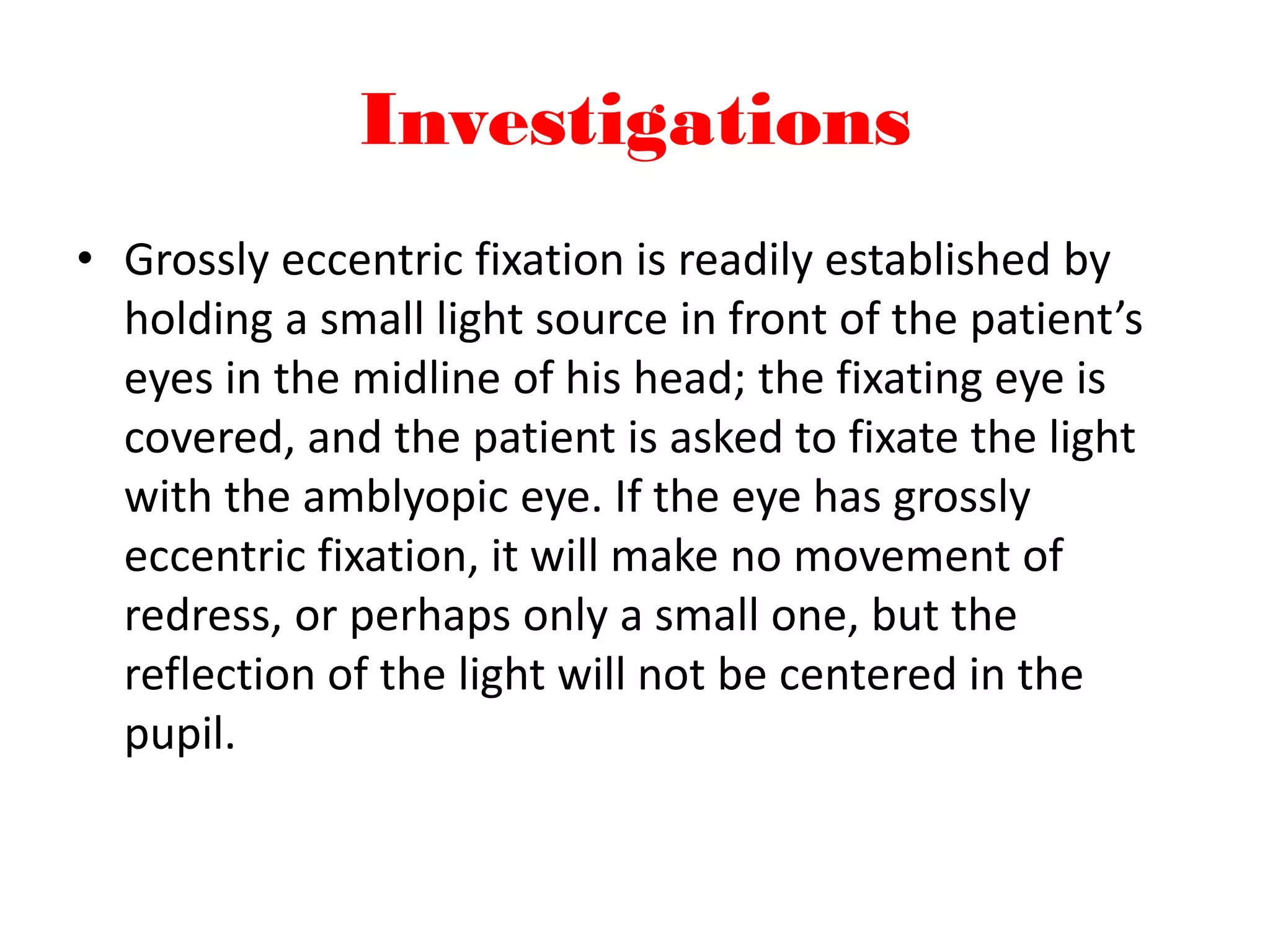 Investigations
• Grossly eccentric fixation is readily established by
holding a small light source in front of the patient’s
eyes in the midline of his head; the fixating eye is
covered, and the patient is asked to fixate the light
with the amblyopic eye. If the eye has grossly
eccentric fixation, it will make no movement of
redress, or perhaps only a small one, but the
reflection of the light will not be centered in the
pupil.
 