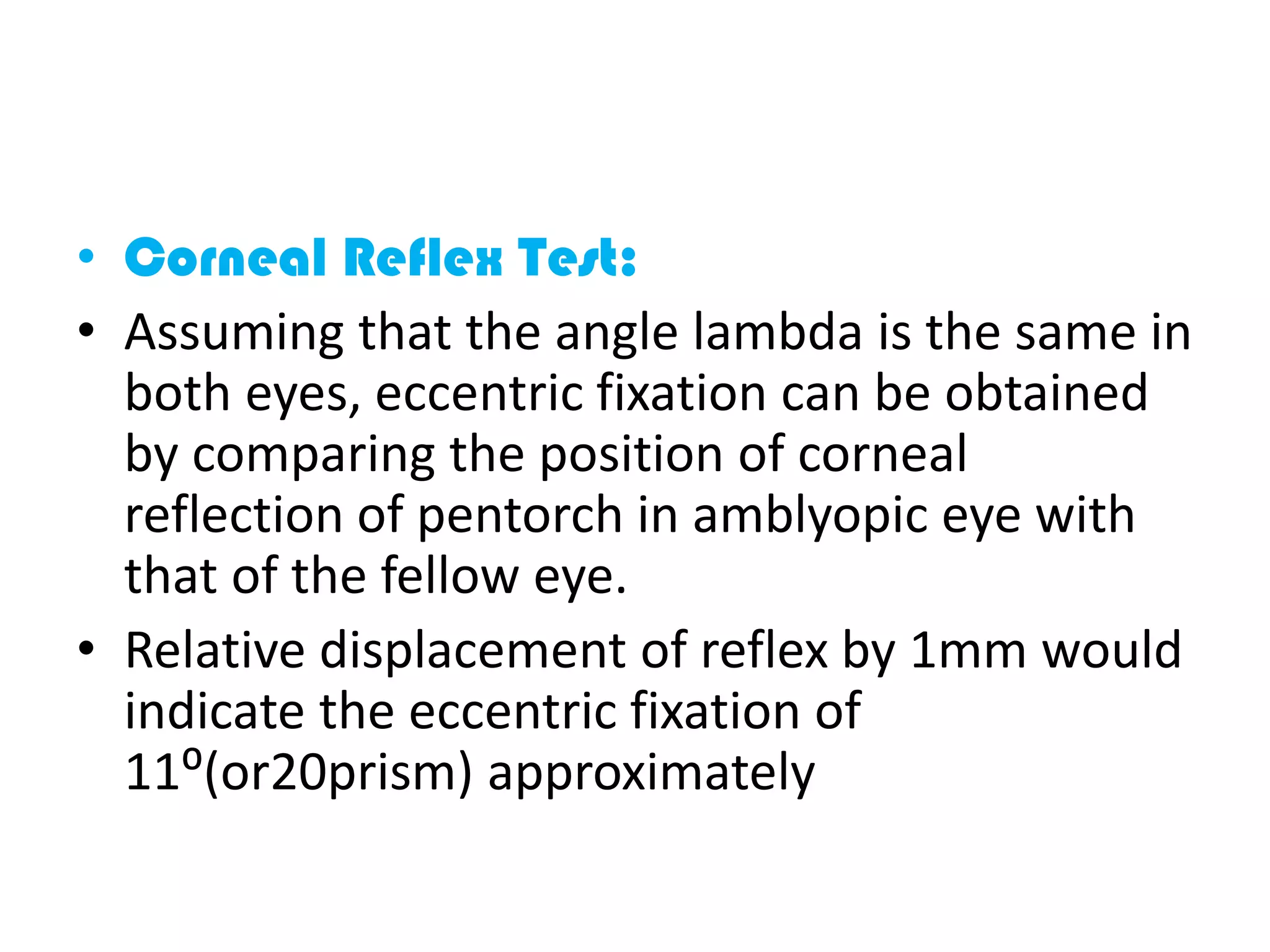 • Corneal Reflex Test:
• Assuming that the angle lambda is the same in
both eyes, eccentric fixation can be obtained
by comparing the position of corneal
reflection of pentorch in amblyopic eye with
that of the fellow eye.
• Relative displacement of reflex by 1mm would
indicate the eccentric fixation of
11⁰(or20prism) approximately
 