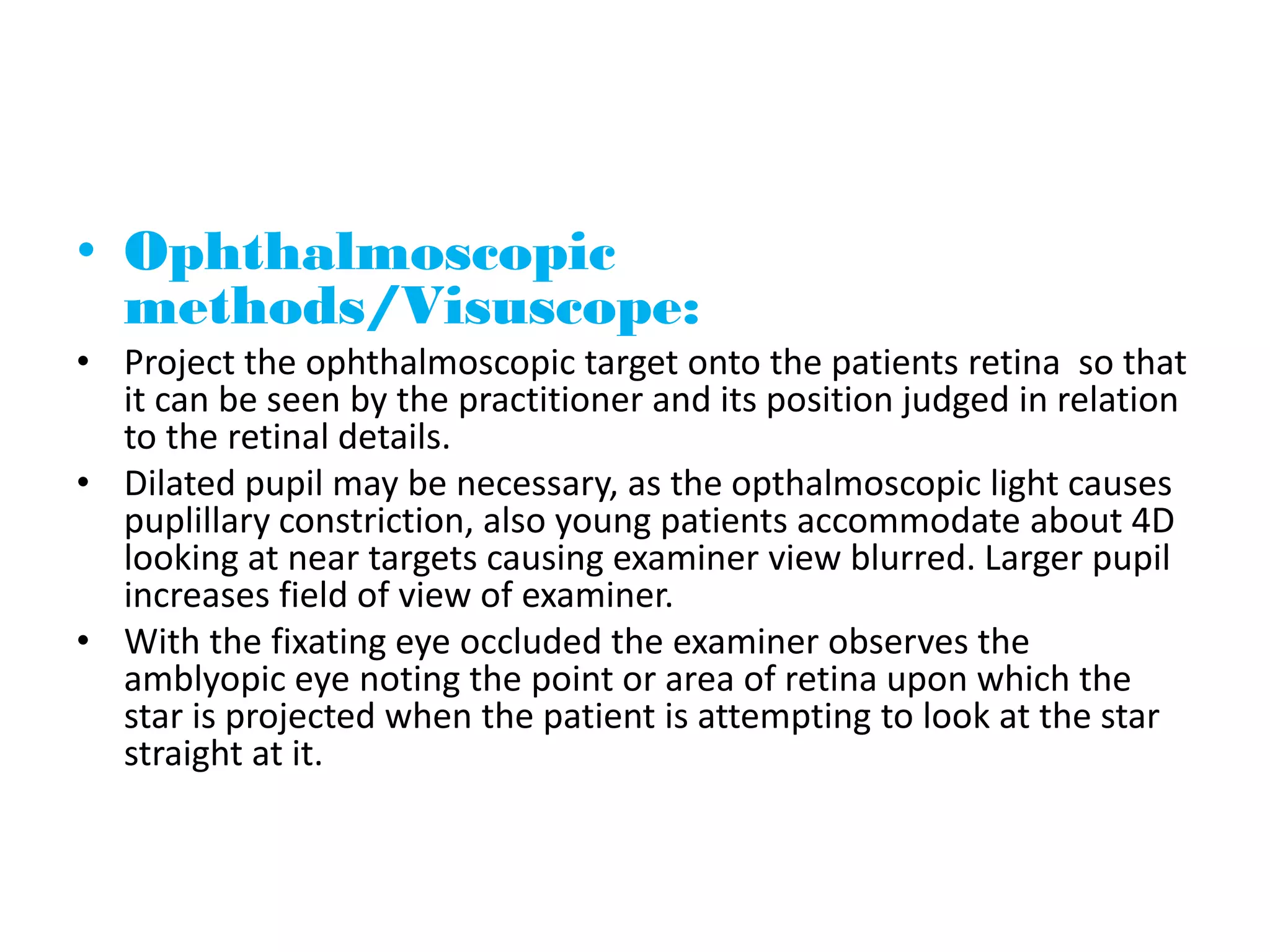 • Ophthalmoscopic
methods/Visuscope:
• Project the ophthalmoscopic target onto the patients retina so that
it can be seen by the practitioner and its position judged in relation
to the retinal details.
• Dilated pupil may be necessary, as the opthalmoscopic light causes
puplillary constriction, also young patients accommodate about 4D
looking at near targets causing examiner view blurred. Larger pupil
increases field of view of examiner.
• With the fixating eye occluded the examiner observes the
amblyopic eye noting the point or area of retina upon which the
star is projected when the patient is attempting to look at the star
straight at it.
 