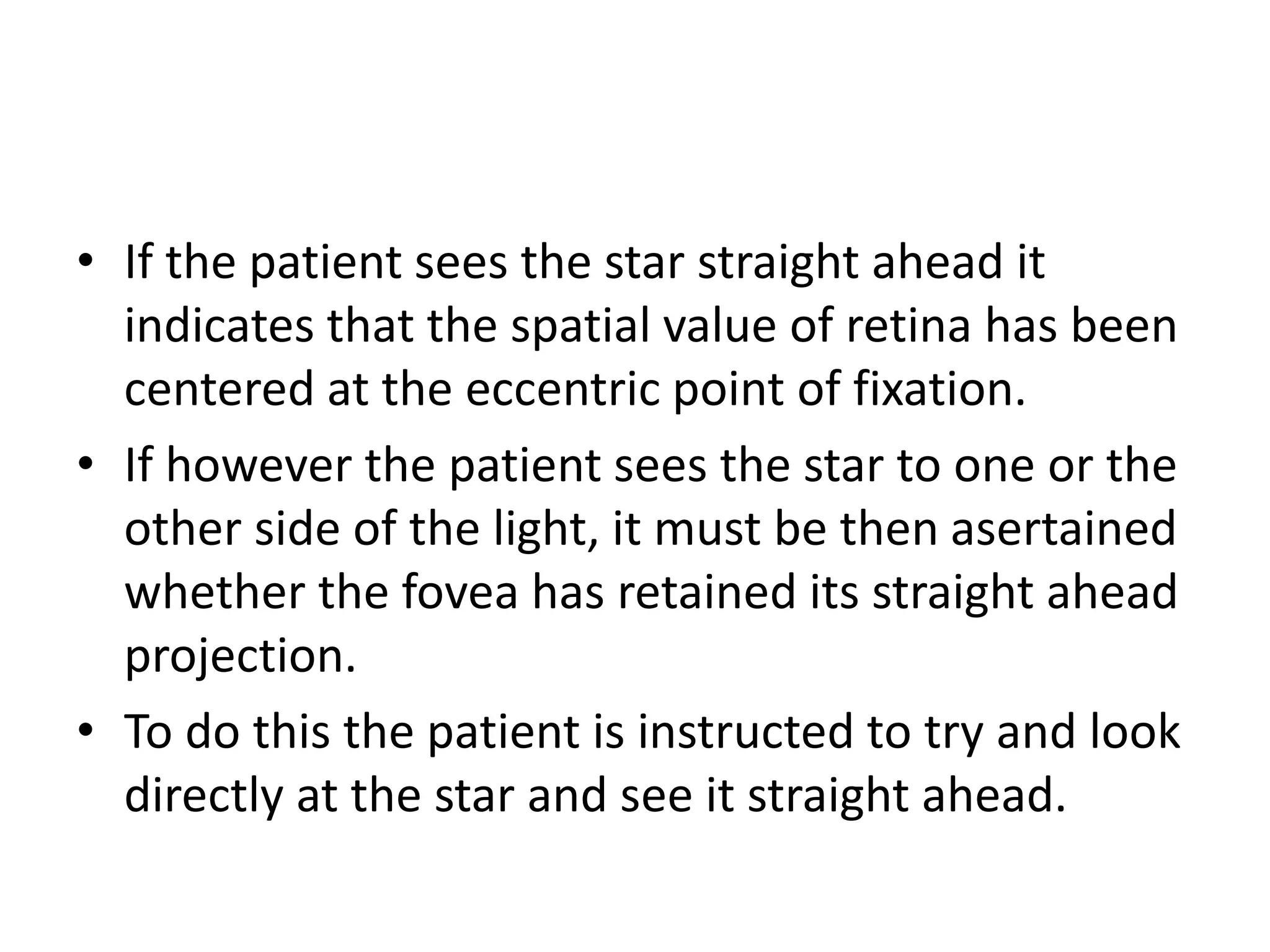 • If the patient sees the star straight ahead it
indicates that the spatial value of retina has been
centered at the eccentric point of fixation.
• If however the patient sees the star to one or the
other side of the light, it must be then asertained
whether the fovea has retained its straight ahead
projection.
• To do this the patient is instructed to try and look
directly at the star and see it straight ahead.
 