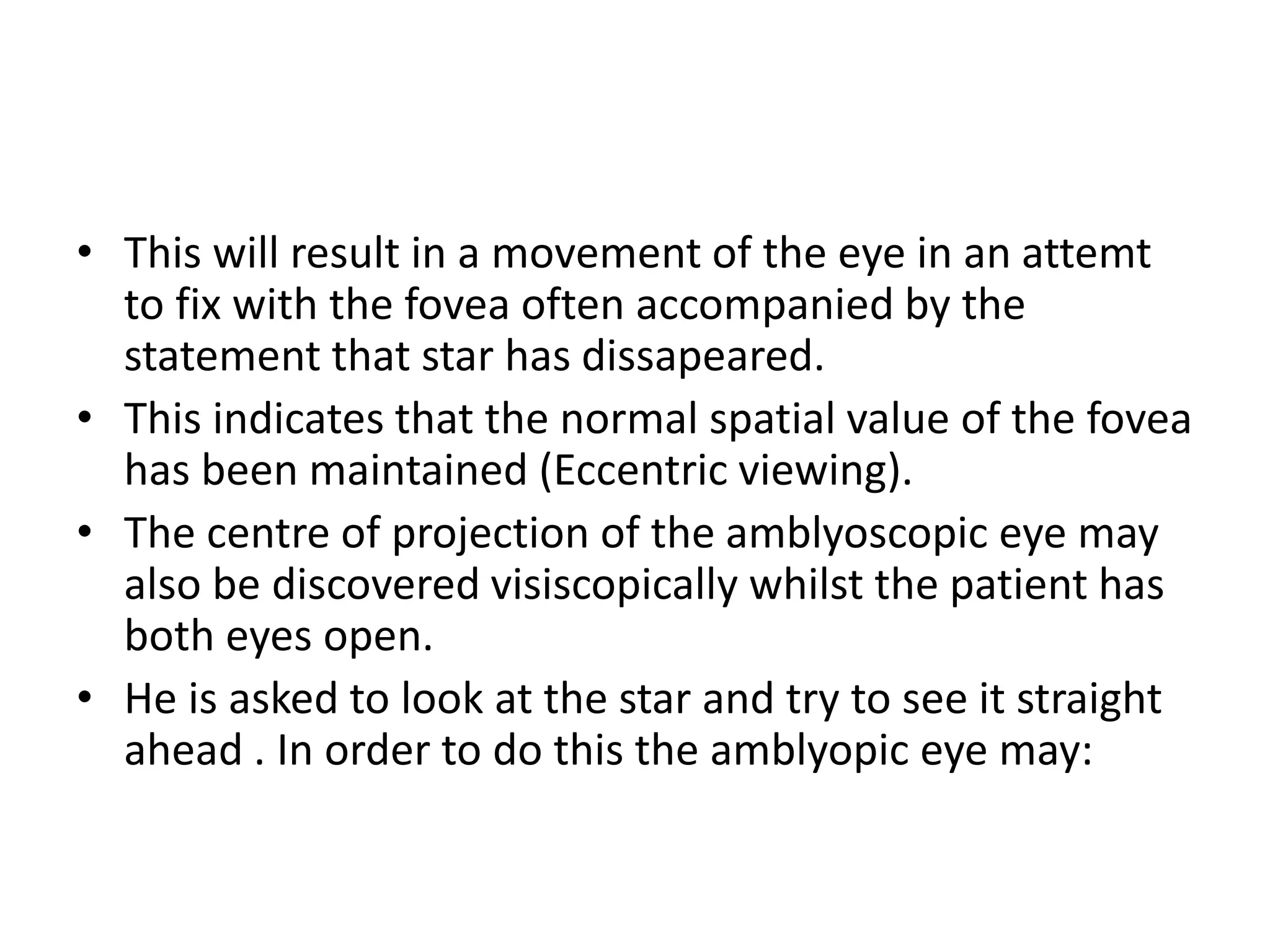 • This will result in a movement of the eye in an attemt
to fix with the fovea often accompanied by the
statement that star has dissapeared.
• This indicates that the normal spatial value of the fovea
has been maintained (Eccentric viewing).
• The centre of projection of the amblyoscopic eye may
also be discovered visiscopically whilst the patient has
both eyes open.
• He is asked to look at the star and try to see it straight
ahead . In order to do this the amblyopic eye may:
 
