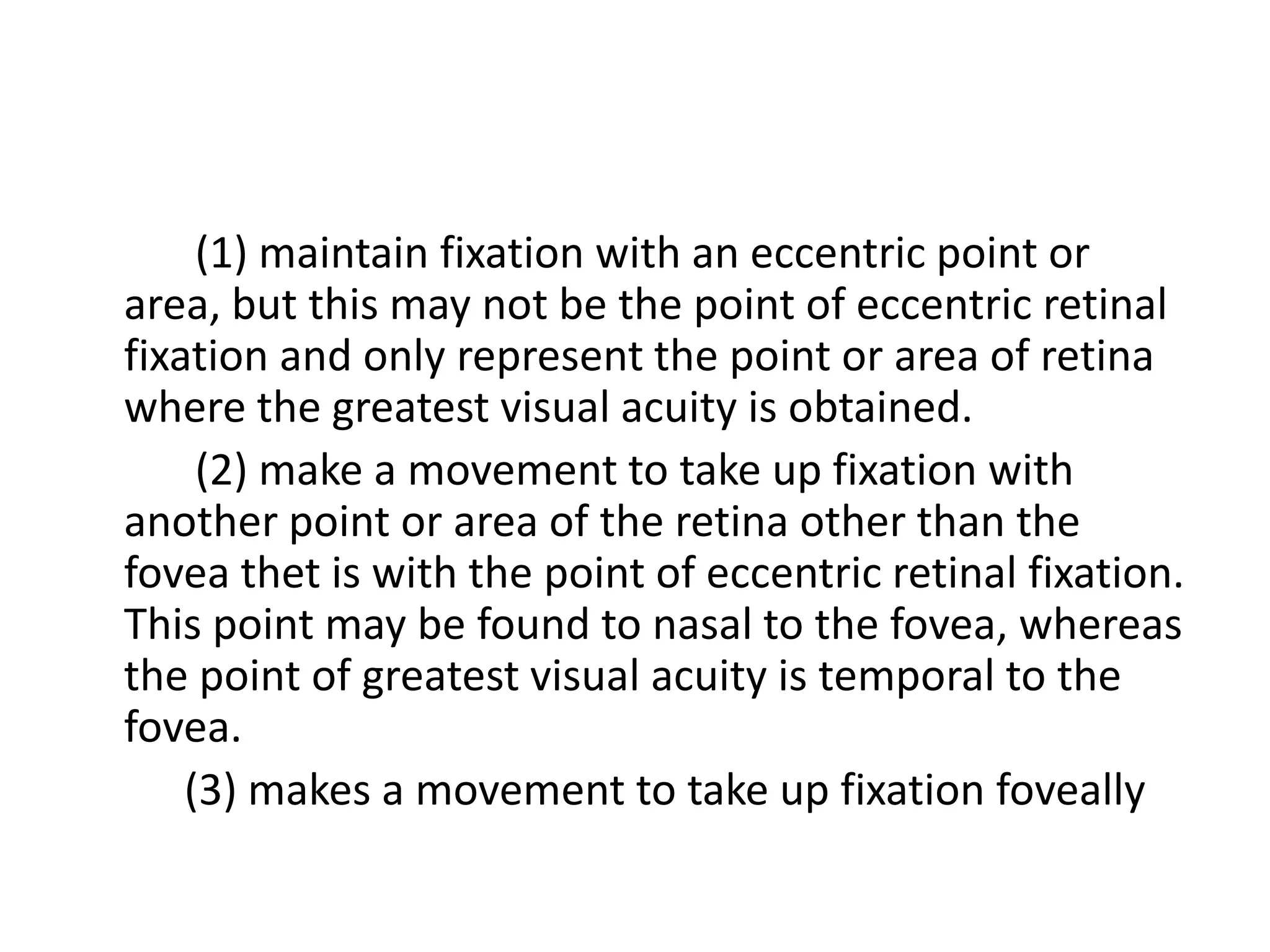 (1) maintain fixation with an eccentric point or
area, but this may not be the point of eccentric retinal
fixation and only represent the point or area of retina
where the greatest visual acuity is obtained.
(2) make a movement to take up fixation with
another point or area of the retina other than the
fovea thet is with the point of eccentric retinal fixation.
This point may be found to nasal to the fovea, whereas
the point of greatest visual acuity is temporal to the
fovea.
(3) makes a movement to take up fixation foveally
 