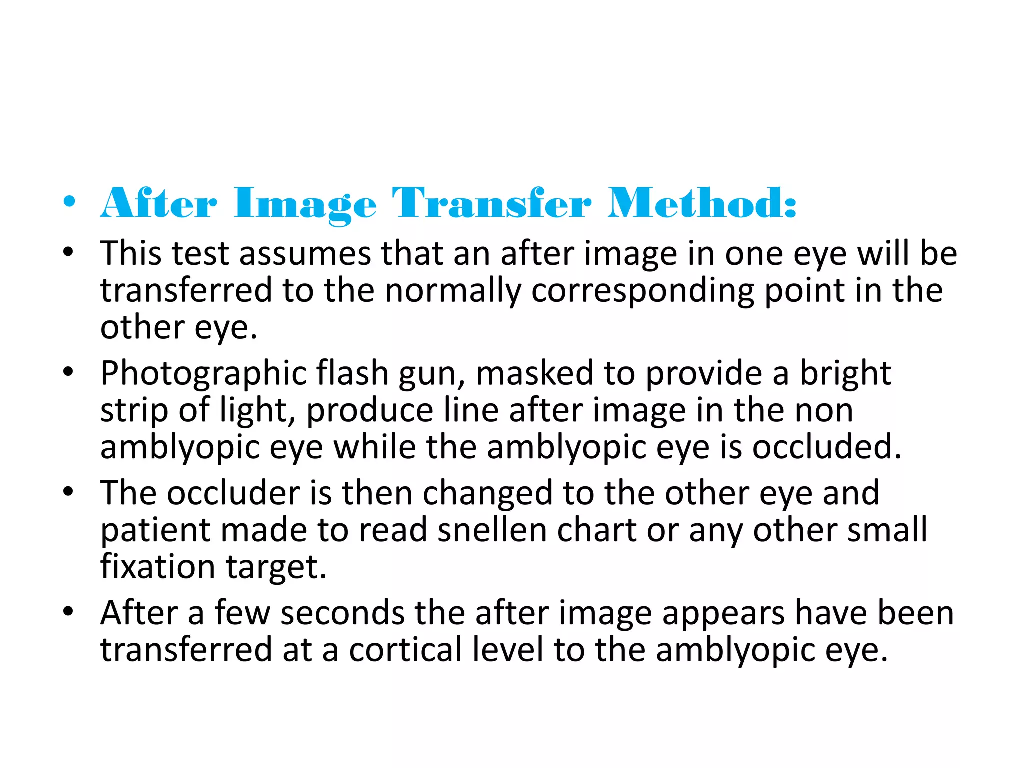• After Image Transfer Method:
• This test assumes that an after image in one eye will be
transferred to the normally corresponding point in the
other eye.
• Photographic flash gun, masked to provide a bright
strip of light, produce line after image in the non
amblyopic eye while the amblyopic eye is occluded.
• The occluder is then changed to the other eye and
patient made to read snellen chart or any other small
fixation target.
• After a few seconds the after image appears have been
transferred at a cortical level to the amblyopic eye.
 