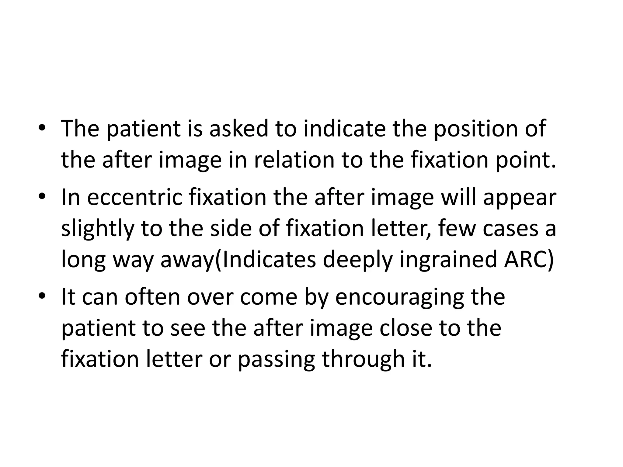 • The patient is asked to indicate the position of
the after image in relation to the fixation point.
• In eccentric fixation the after image will appear
slightly to the side of fixation letter, few cases a
long way away(Indicates deeply ingrained ARC)
• It can often over come by encouraging the
patient to see the after image close to the
fixation letter or passing through it.
 
