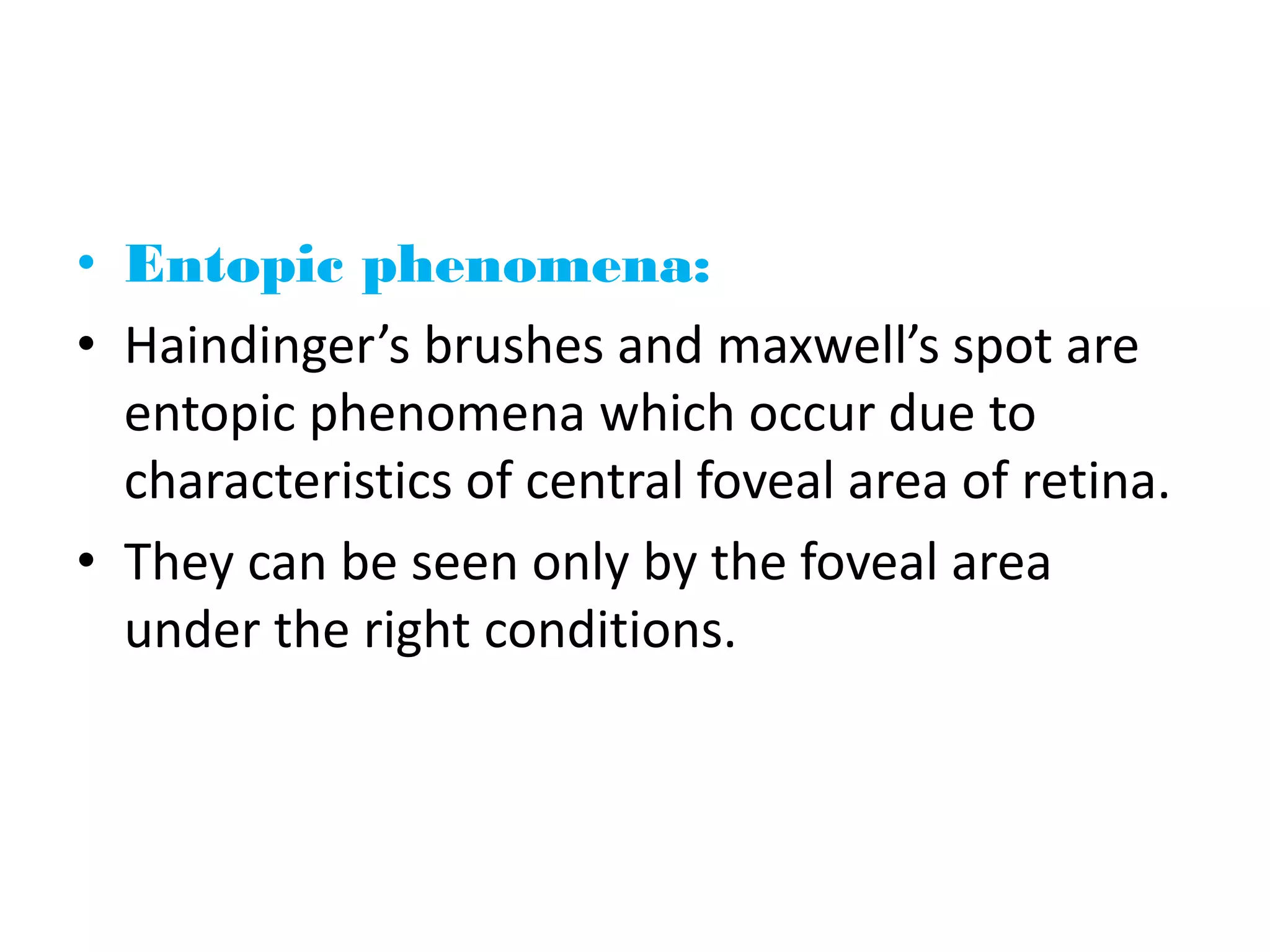 • Entopic phenomena:
• Haindinger’s brushes and maxwell’s spot are
entopic phenomena which occur due to
characteristics of central foveal area of retina.
• They can be seen only by the foveal area
under the right conditions.
 