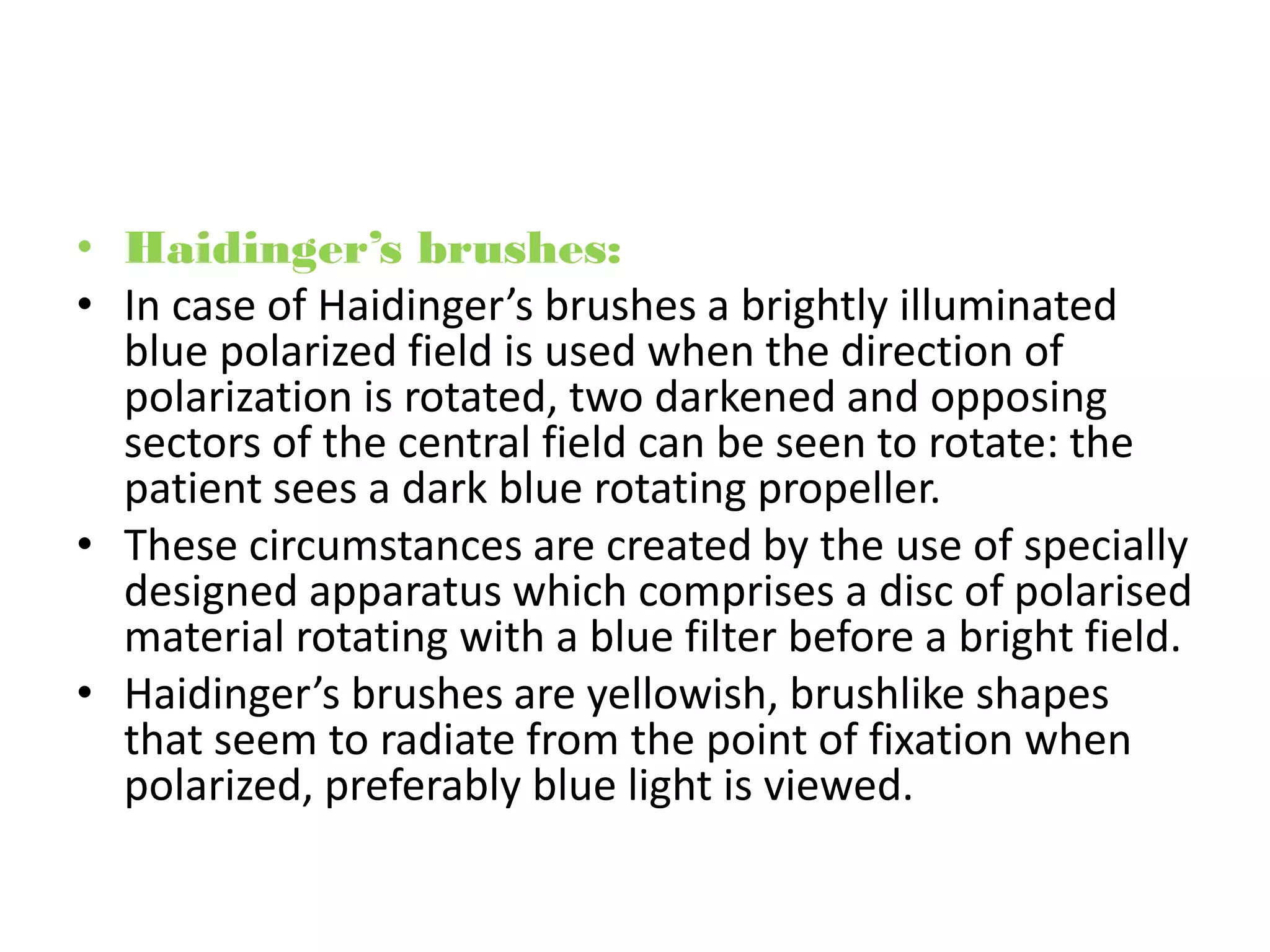 • Haidinger’s brushes:
• In case of Haidinger’s brushes a brightly illuminated
blue polarized field is used when the direction of
polarization is rotated, two darkened and opposing
sectors of the central field can be seen to rotate: the
patient sees a dark blue rotating propeller.
• These circumstances are created by the use of specially
designed apparatus which comprises a disc of polarised
material rotating with a blue filter before a bright field.
• Haidinger’s brushes are yellowish, brushlike shapes
that seem to radiate from the point of fixation when
polarized, preferably blue light is viewed.
 