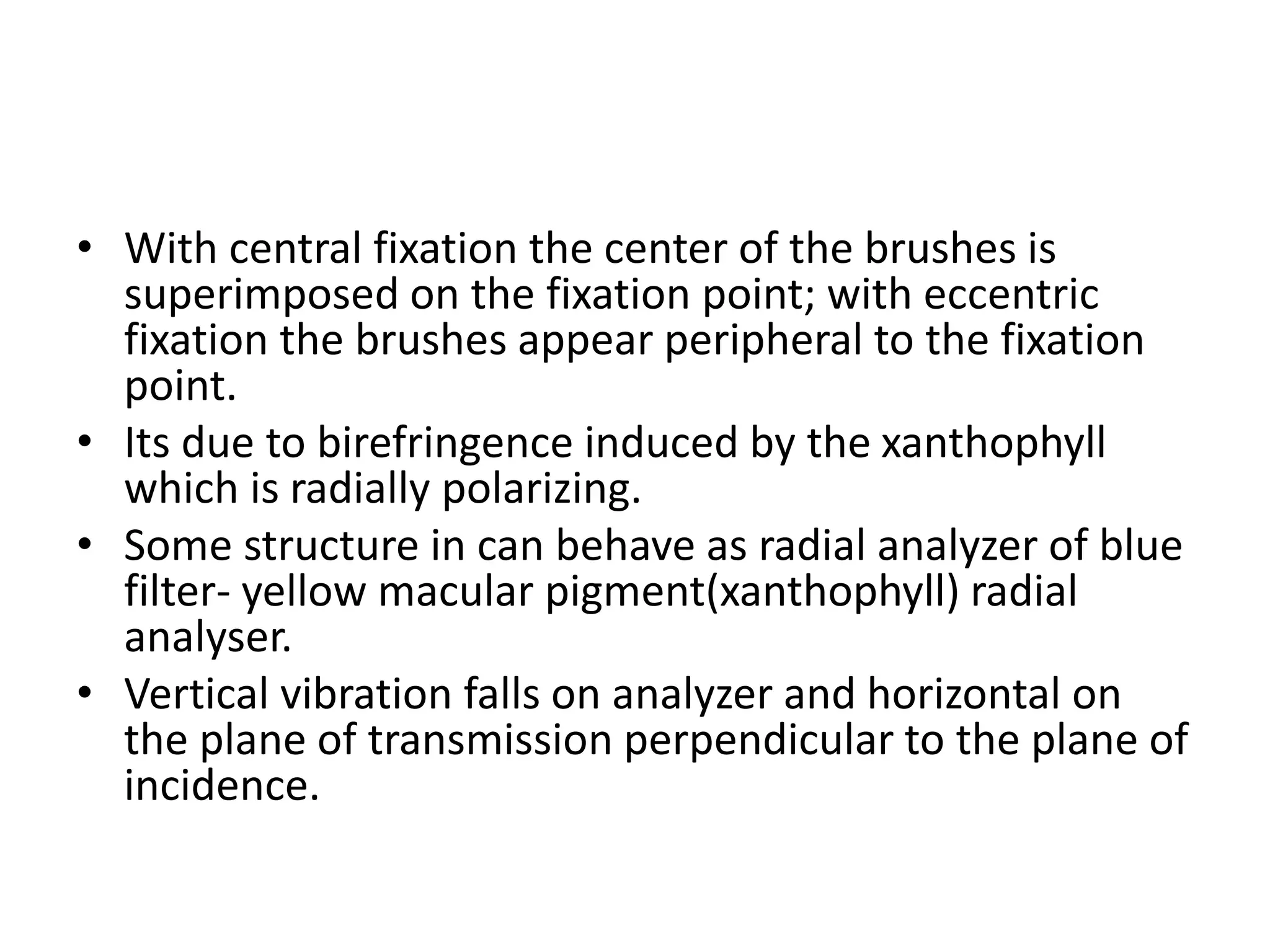 • With central fixation the center of the brushes is
superimposed on the fixation point; with eccentric
fixation the brushes appear peripheral to the fixation
point.
• Its due to birefringence induced by the xanthophyll
which is radially polarizing.
• Some structure in can behave as radial analyzer of blue
filter- yellow macular pigment(xanthophyll) radial
analyser.
• Vertical vibration falls on analyzer and horizontal on
the plane of transmission perpendicular to the plane of
incidence.
 