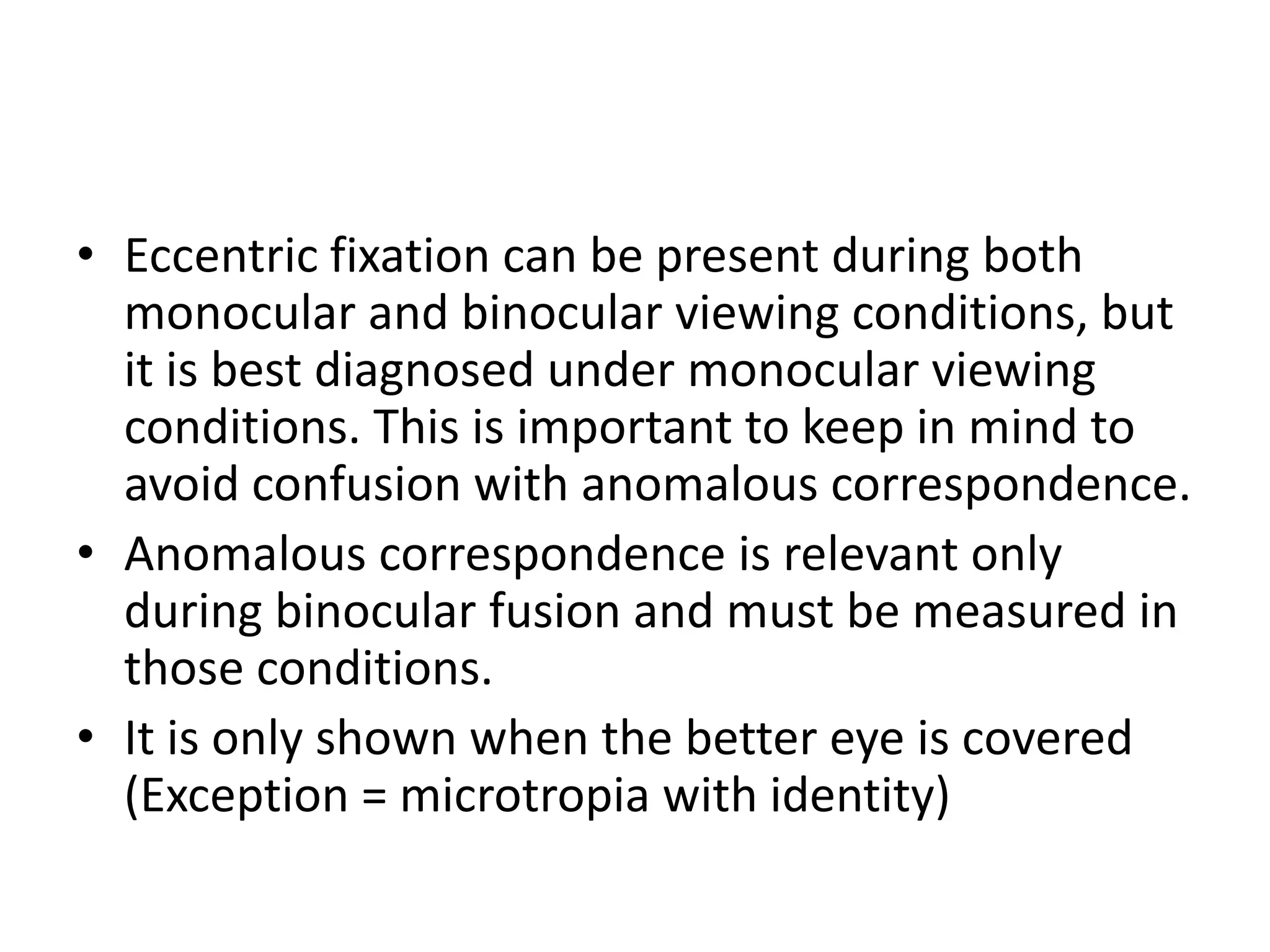• Eccentric fixation can be present during both
monocular and binocular viewing conditions, but
it is best diagnosed under monocular viewing
conditions. This is important to keep in mind to
avoid confusion with anomalous correspondence.
• Anomalous correspondence is relevant only
during binocular fusion and must be measured in
those conditions.
• It is only shown when the better eye is covered
(Exception = microtropia with identity)
 