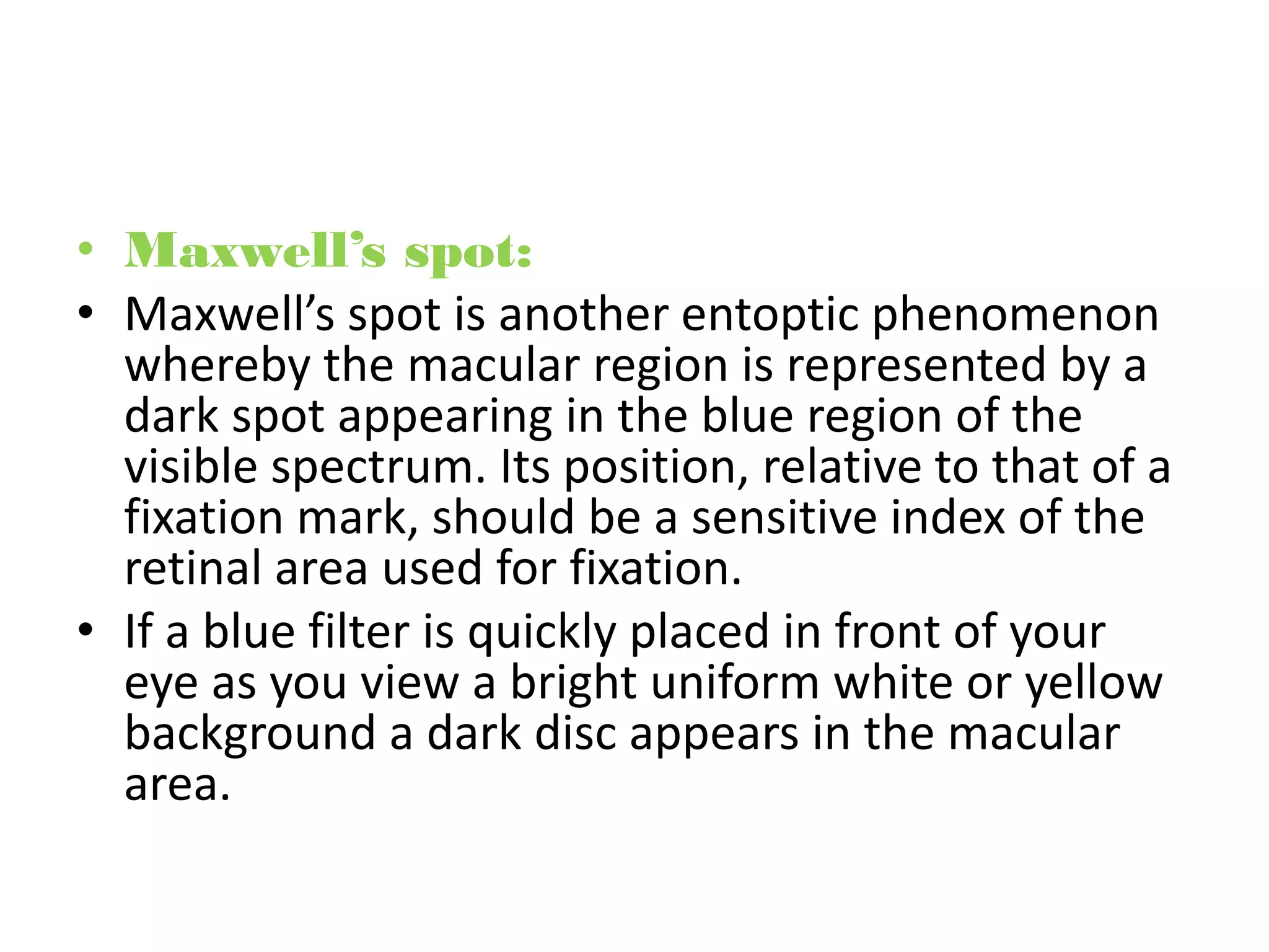 • Maxwell’s spot:
• Maxwell’s spot is another entoptic phenomenon
whereby the macular region is represented by a
dark spot appearing in the blue region of the
visible spectrum. Its position, relative to that of a
fixation mark, should be a sensitive index of the
retinal area used for fixation.
• If a blue filter is quickly placed in front of your
eye as you view a bright uniform white or yellow
background a dark disc appears in the macular
area.
 