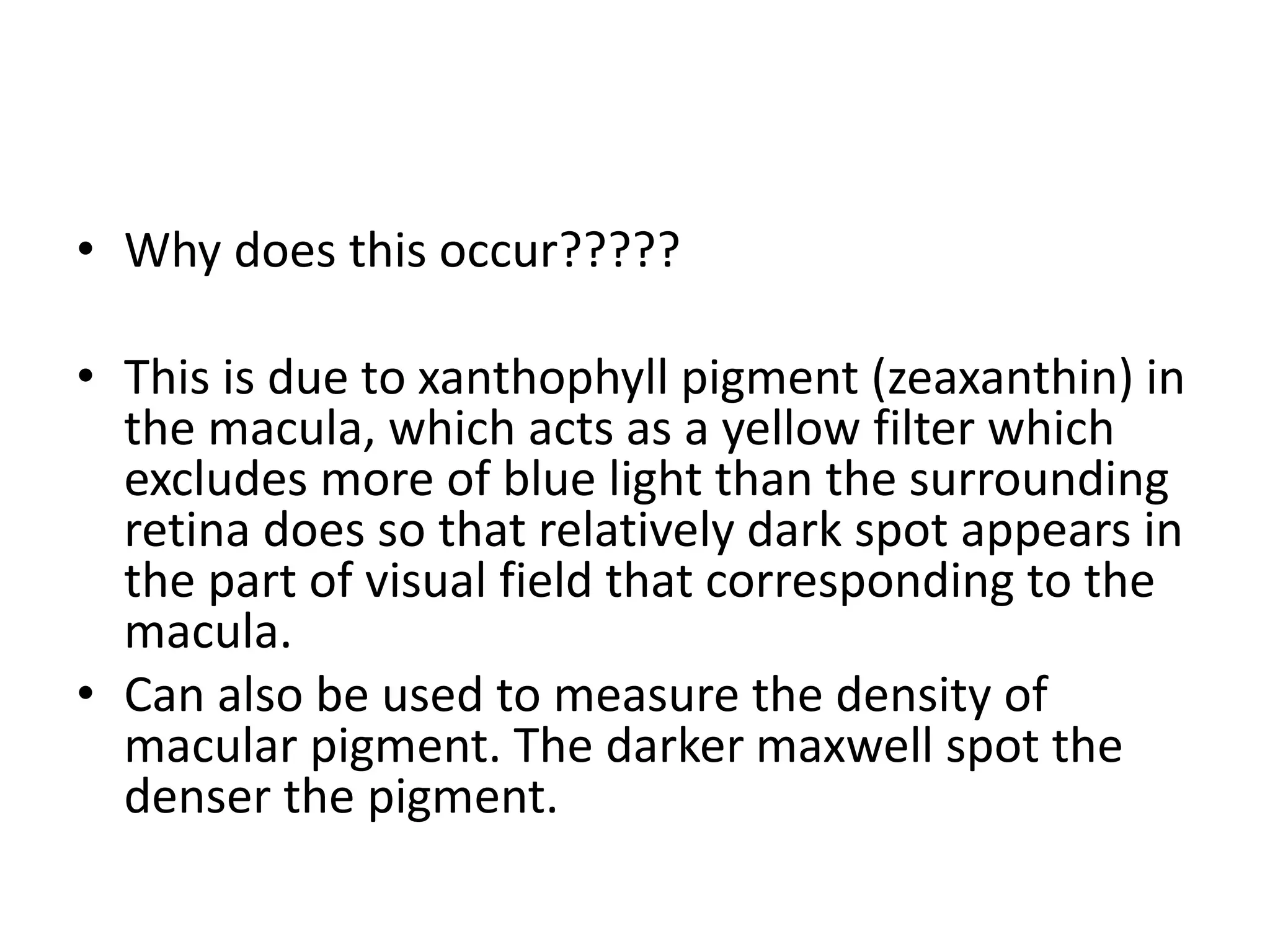 • Why does this occur?????
• This is due to xanthophyll pigment (zeaxanthin) in
the macula, which acts as a yellow filter which
excludes more of blue light than the surrounding
retina does so that relatively dark spot appears in
the part of visual field that corresponding to the
macula.
• Can also be used to measure the density of
macular pigment. The darker maxwell spot the
denser the pigment.
 