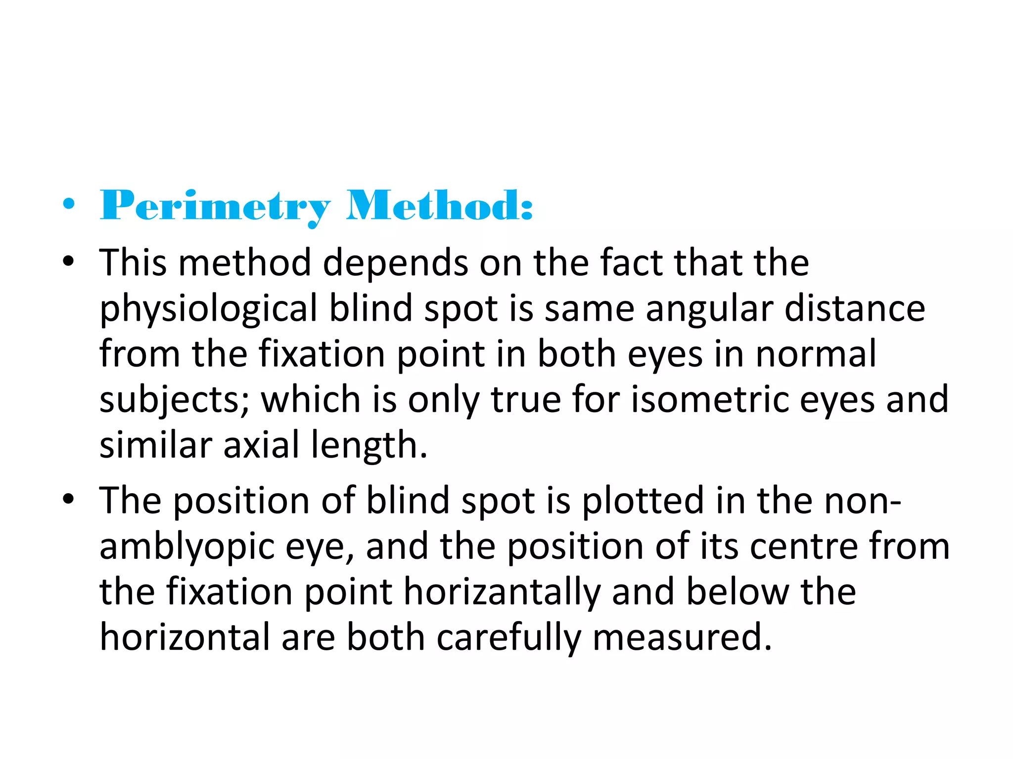• Perimetry Method:
• This method depends on the fact that the
physiological blind spot is same angular distance
from the fixation point in both eyes in normal
subjects; which is only true for isometric eyes and
similar axial length.
• The position of blind spot is plotted in the non-
amblyopic eye, and the position of its centre from
the fixation point horizantally and below the
horizontal are both carefully measured.
 