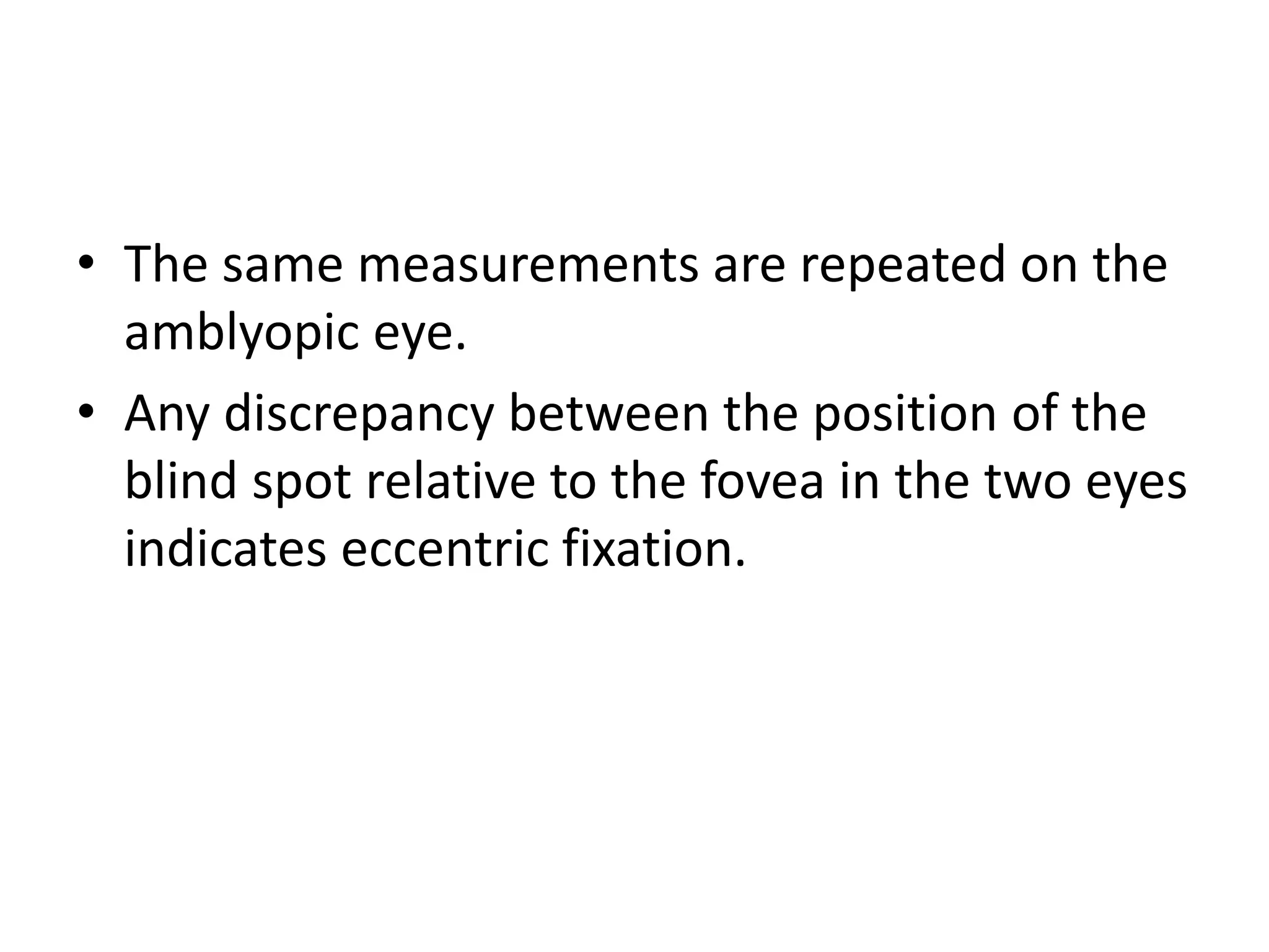 • The same measurements are repeated on the
amblyopic eye.
• Any discrepancy between the position of the
blind spot relative to the fovea in the two eyes
indicates eccentric fixation.
 