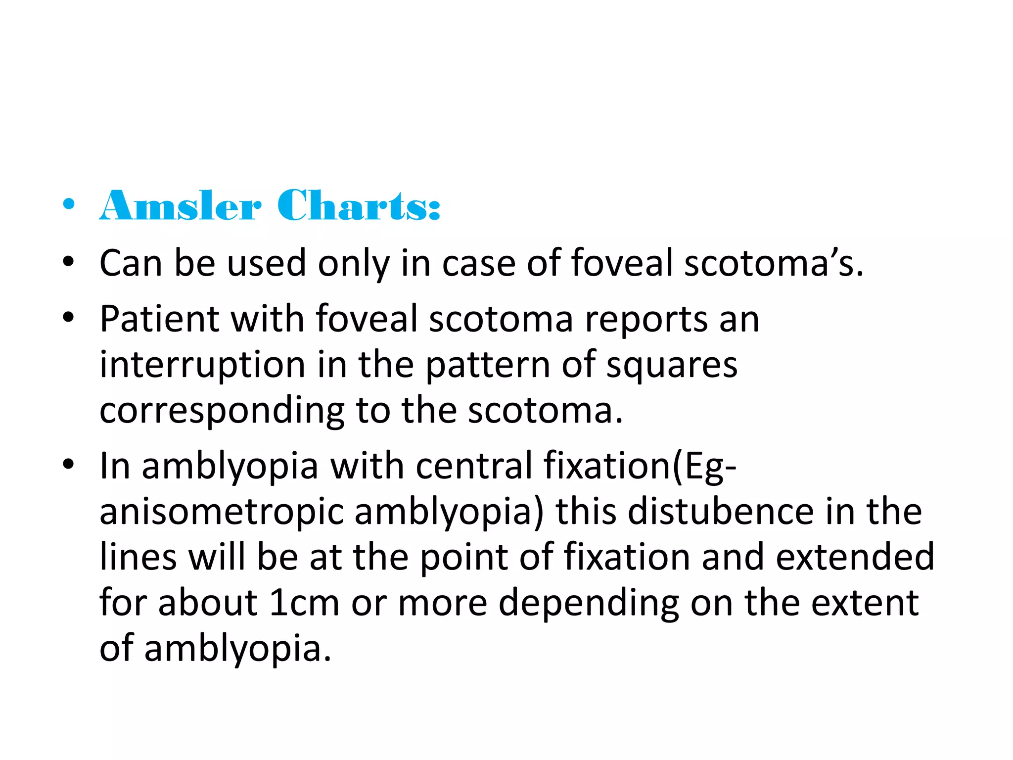 • Amsler Charts:
• Can be used only in case of foveal scotoma’s.
• Patient with foveal scotoma reports an
interruption in the pattern of squares
corresponding to the scotoma.
• In amblyopia with central fixation(Eg-
anisometropic amblyopia) this distubence in the
lines will be at the point of fixation and extended
for about 1cm or more depending on the extent
of amblyopia.
 