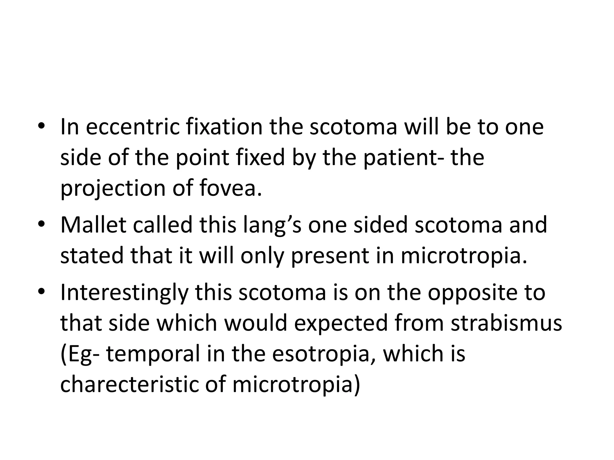 • In eccentric fixation the scotoma will be to one
side of the point fixed by the patient- the
projection of fovea.
• Mallet called this lang’s one sided scotoma and
stated that it will only present in microtropia.
• Interestingly this scotoma is on the opposite to
that side which would expected from strabismus
(Eg- temporal in the esotropia, which is
charecteristic of microtropia)
 