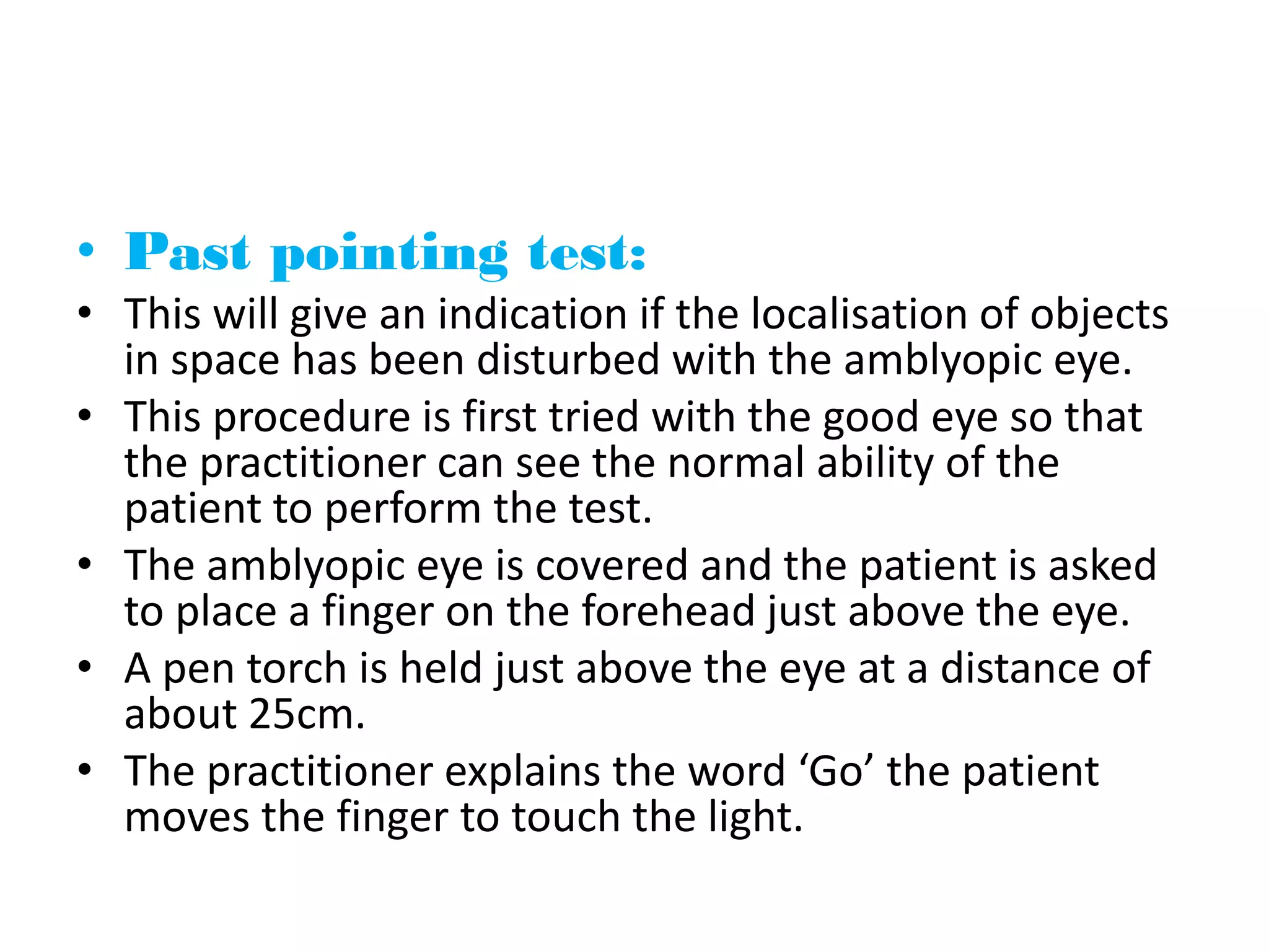 • Past pointing test:
• This will give an indication if the localisation of objects
in space has been disturbed with the amblyopic eye.
• This procedure is first tried with the good eye so that
the practitioner can see the normal ability of the
patient to perform the test.
• The amblyopic eye is covered and the patient is asked
to place a finger on the forehead just above the eye.
• A pen torch is held just above the eye at a distance of
about 25cm.
• The practitioner explains the word ‘Go’ the patient
moves the finger to touch the light.
 
