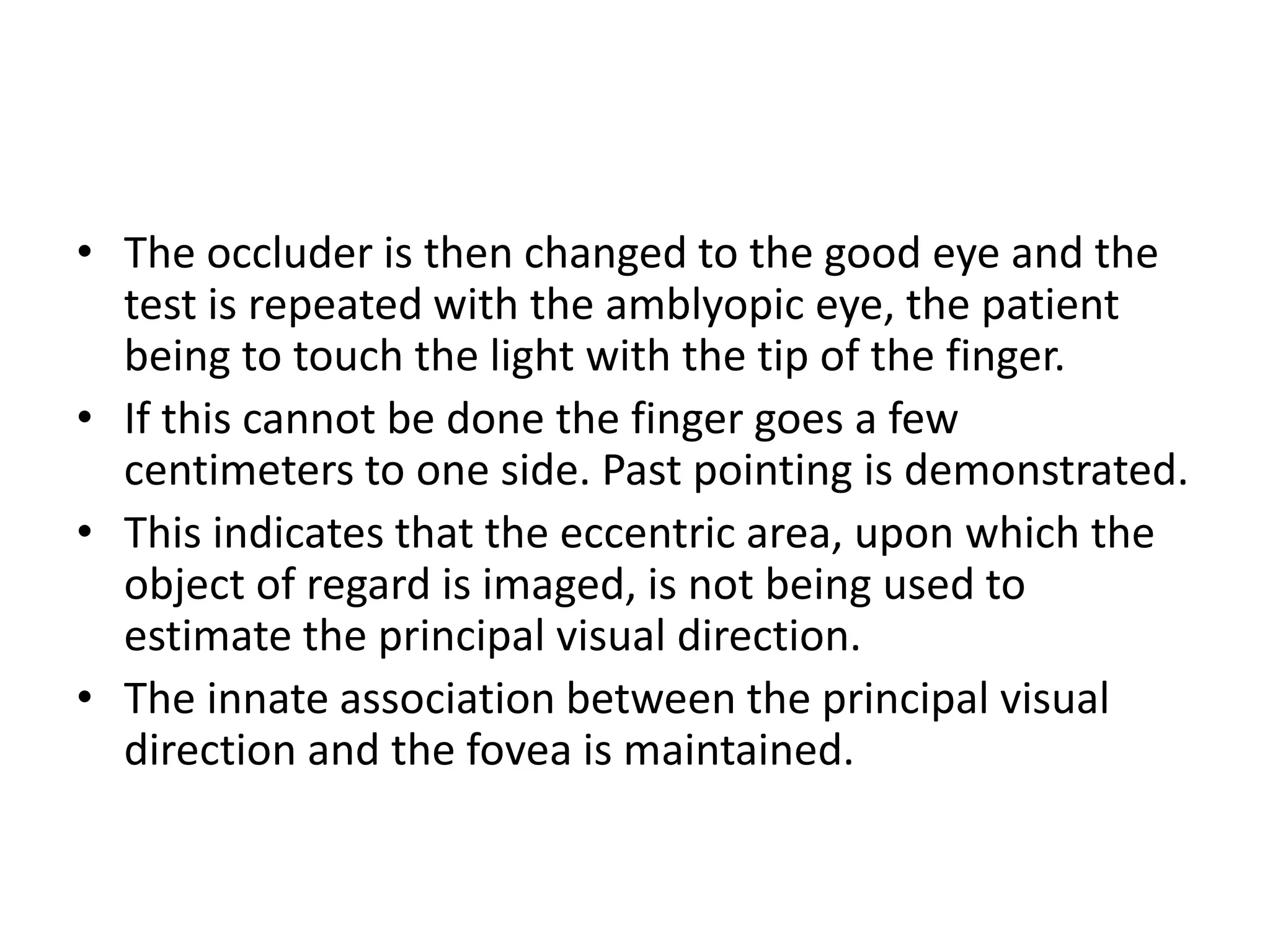 • The occluder is then changed to the good eye and the
test is repeated with the amblyopic eye, the patient
being to touch the light with the tip of the finger.
• If this cannot be done the finger goes a few
centimeters to one side. Past pointing is demonstrated.
• This indicates that the eccentric area, upon which the
object of regard is imaged, is not being used to
estimate the principal visual direction.
• The innate association between the principal visual
direction and the fovea is maintained.
 