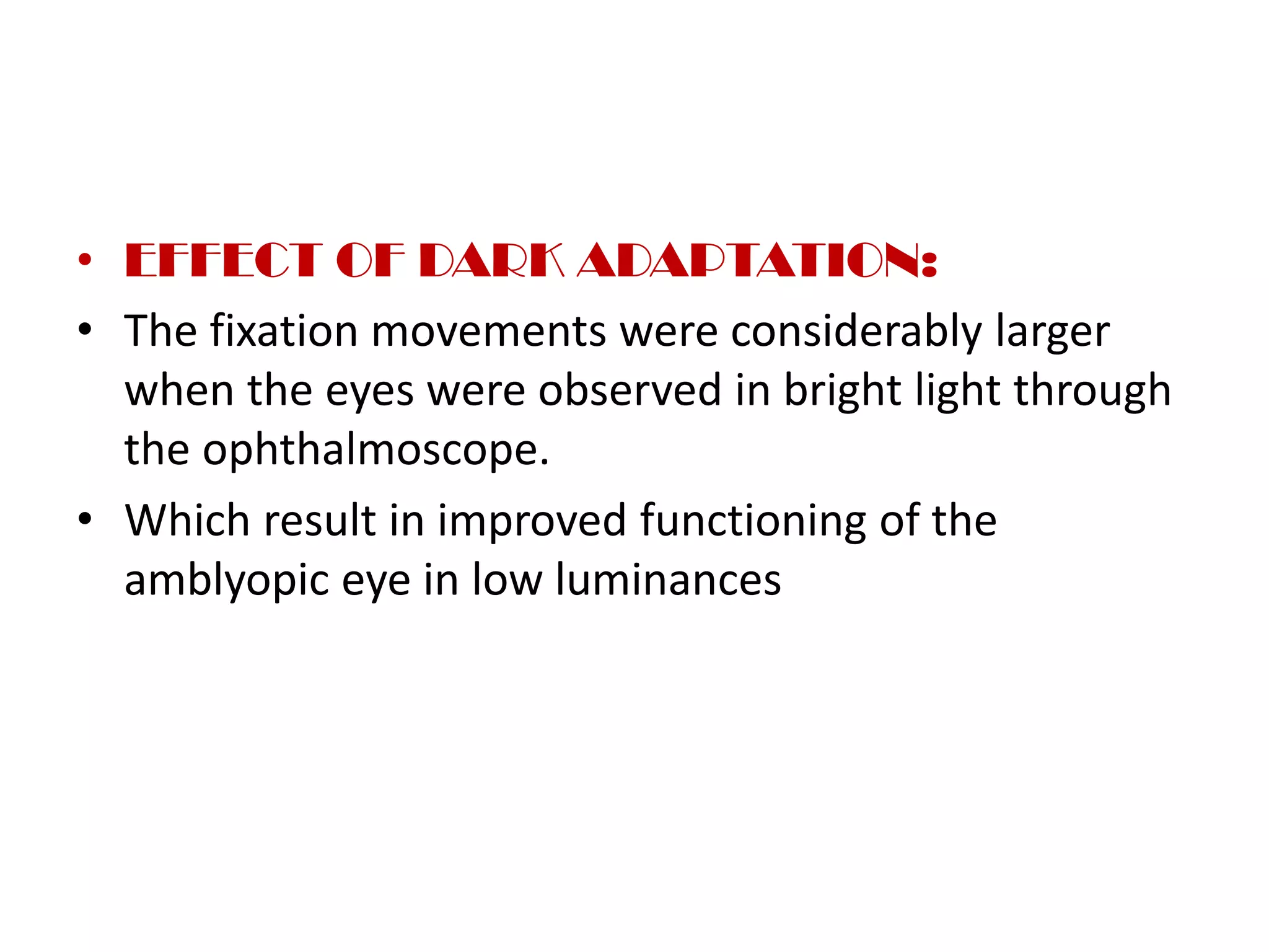 • EFFECT OF DARK ADAPTATION:
• The fixation movements were considerably larger
when the eyes were observed in bright light through
the ophthalmoscope.
• Which result in improved functioning of the
amblyopic eye in low luminances
 