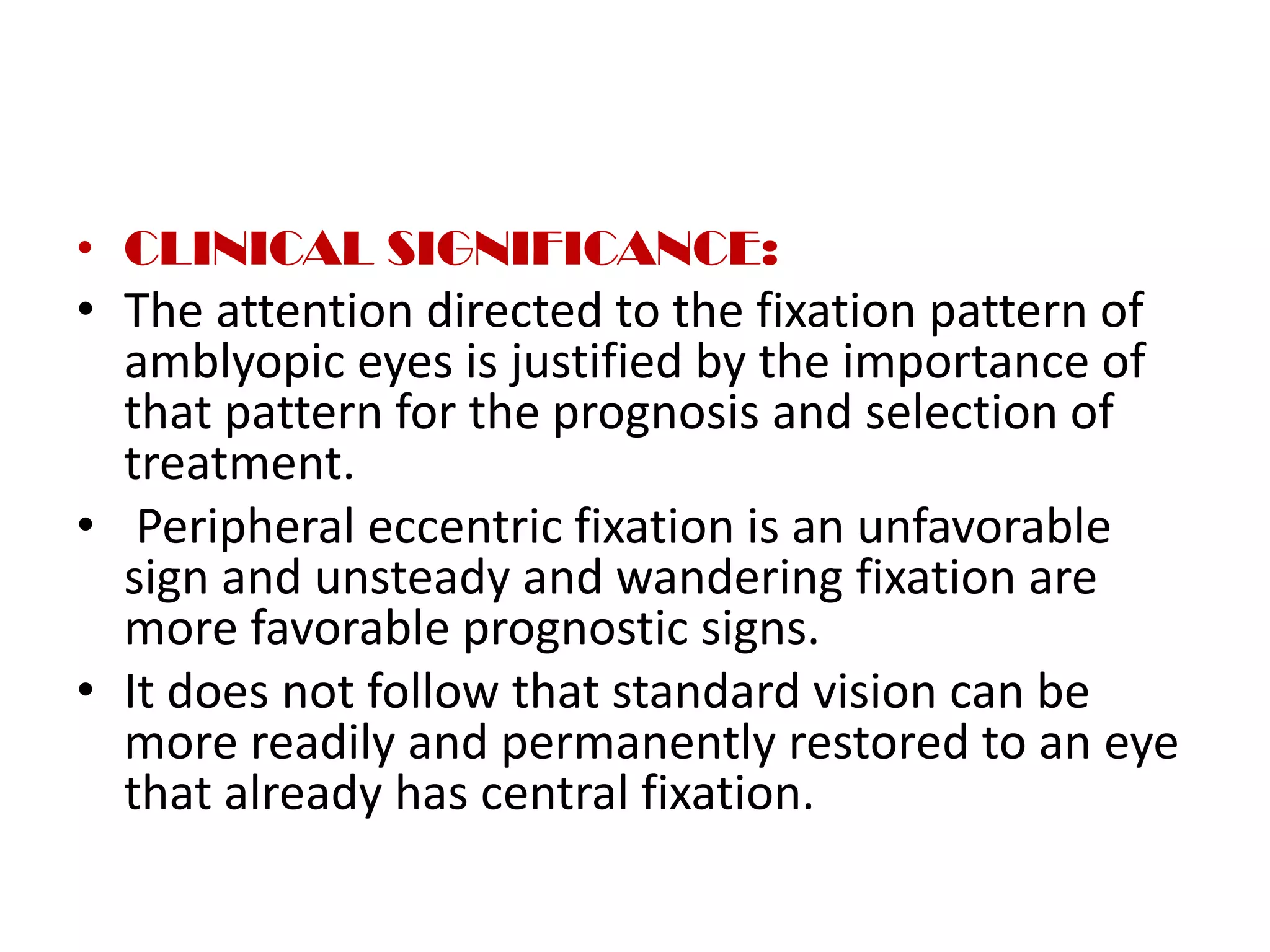 • CLINICAL SIGNIFICANCE:
• The attention directed to the fixation pattern of
amblyopic eyes is justified by the importance of
that pattern for the prognosis and selection of
treatment.
• Peripheral eccentric fixation is an unfavorable
sign and unsteady and wandering fixation are
more favorable prognostic signs.
• It does not follow that standard vision can be
more readily and permanently restored to an eye
that already has central fixation.
 