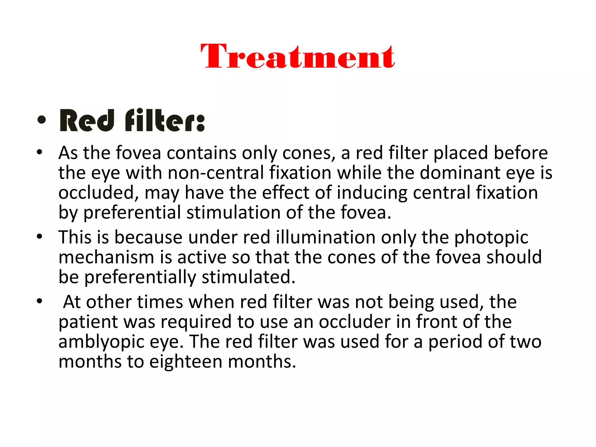 Treatment
• Red filter:
• As the fovea contains only cones, a red filter placed before
the eye with non-central fixation while the dominant eye is
occluded, may have the effect of inducing central fixation
by preferential stimulation of the fovea.
• This is because under red illumination only the photopic
mechanism is active so that the cones of the fovea should
be preferentially stimulated.
• At other times when red filter was not being used, the
patient was required to use an occluder in front of the
amblyopic eye. The red filter was used for a period of two
months to eighteen months.
 