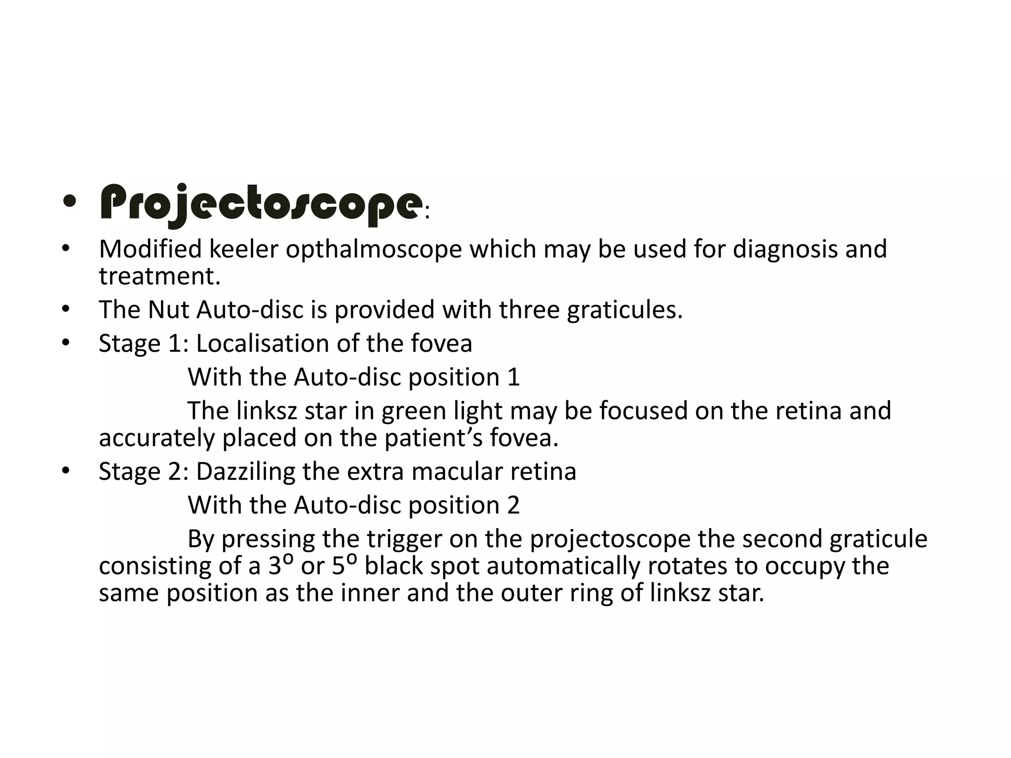 • Projectoscope:
• Modified keeler opthalmoscope which may be used for diagnosis and
treatment.
• The Nut Auto-disc is provided with three graticules.
• Stage 1: Localisation of the fovea
With the Auto-disc position 1
The linksz star in green light may be focused on the retina and
accurately placed on the patient’s fovea.
• Stage 2: Dazziling the extra macular retina
With the Auto-disc position 2
By pressing the trigger on the projectoscope the second graticule
consisting of a 3ᴼ or 5ᴼ black spot automatically rotates to occupy the
same position as the inner and the outer ring of linksz star.
 
