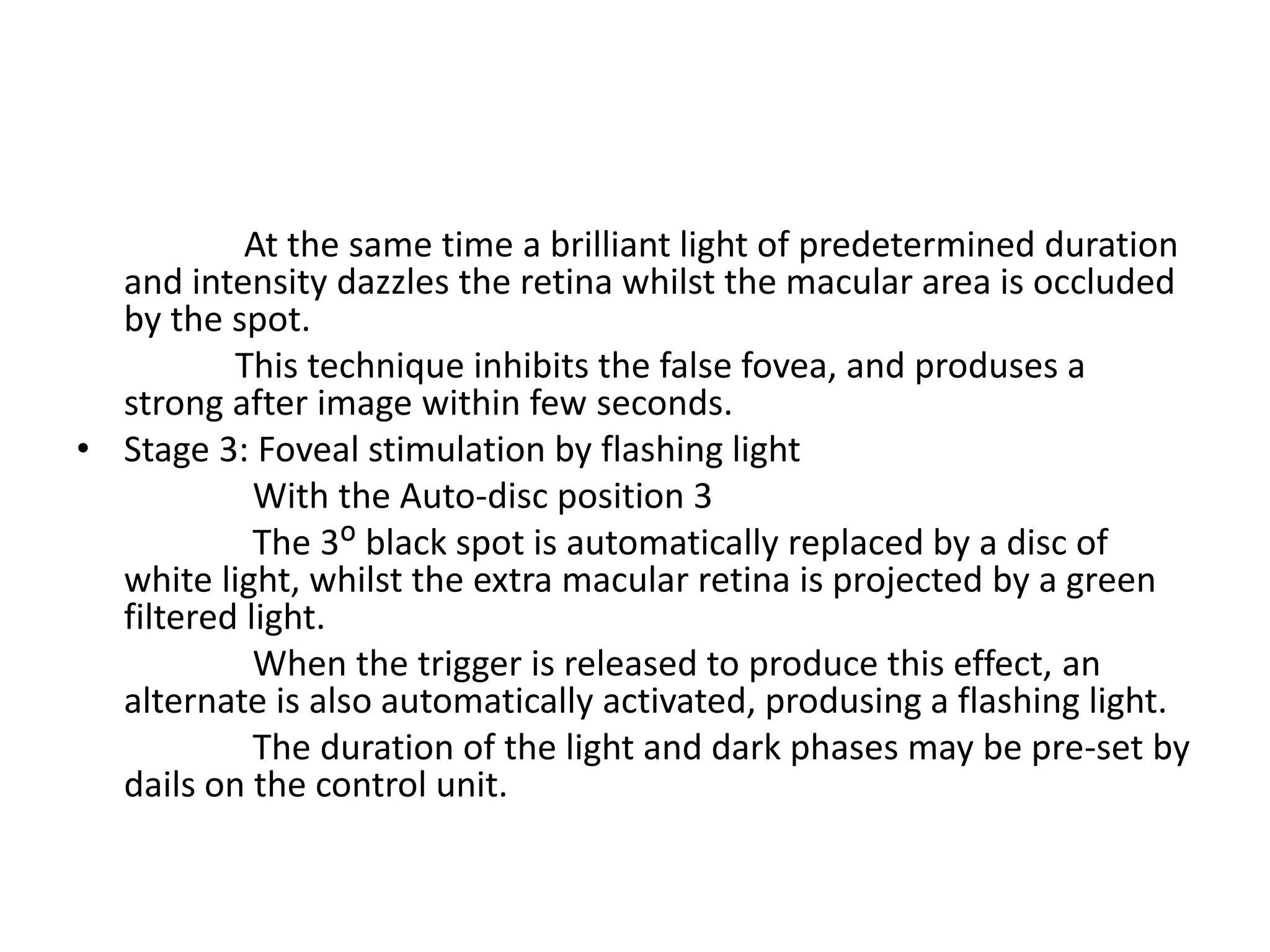 At the same time a brilliant light of predetermined duration
and intensity dazzles the retina whilst the macular area is occluded
by the spot.
This technique inhibits the false fovea, and produses a
strong after image within few seconds.
• Stage 3: Foveal stimulation by flashing light
With the Auto-disc position 3
The 3ᴼ black spot is automatically replaced by a disc of
white light, whilst the extra macular retina is projected by a green
filtered light.
When the trigger is released to produce this effect, an
alternate is also automatically activated, produsing a flashing light.
The duration of the light and dark phases may be pre-set by
dails on the control unit.
 